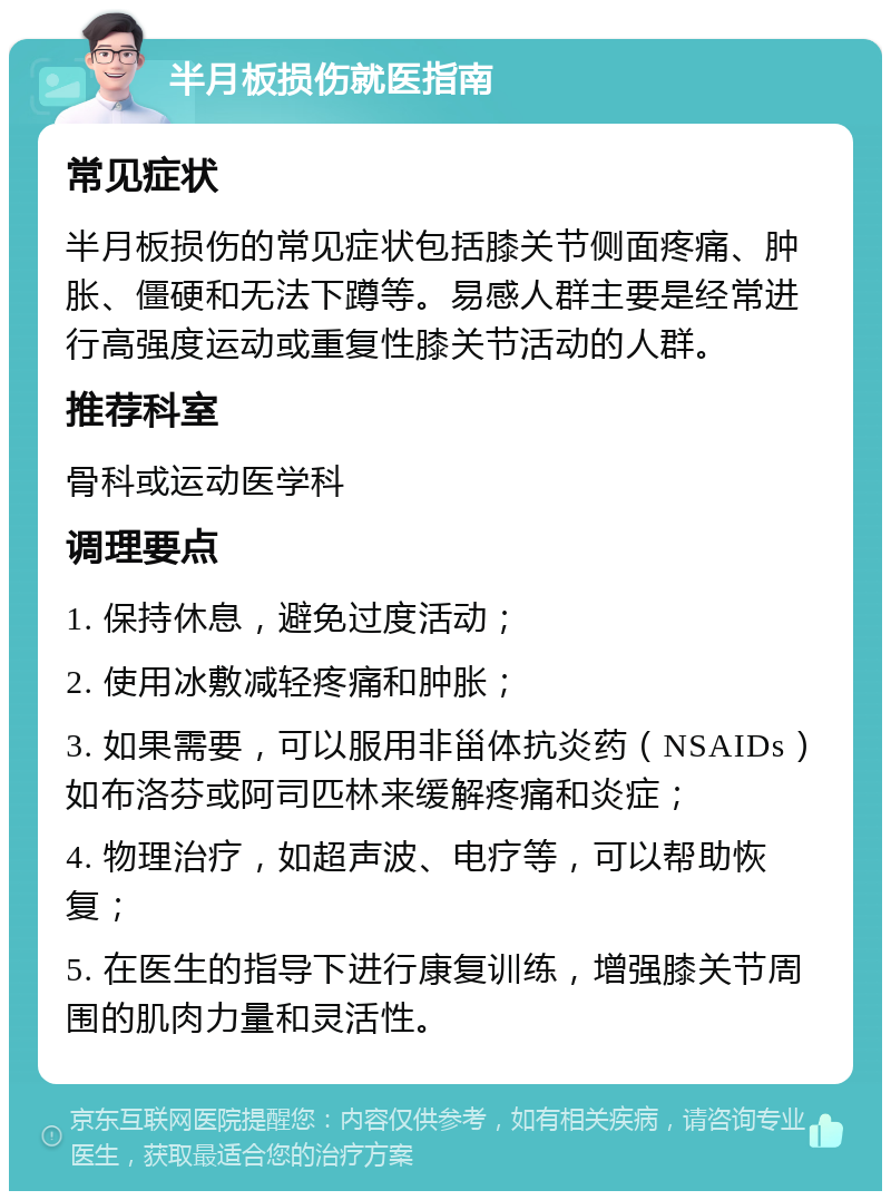 半月板损伤就医指南 常见症状 半月板损伤的常见症状包括膝关节侧面疼痛、肿胀、僵硬和无法下蹲等。易感人群主要是经常进行高强度运动或重复性膝关节活动的人群。 推荐科室 骨科或运动医学科 调理要点 1. 保持休息，避免过度活动； 2. 使用冰敷减轻疼痛和肿胀； 3. 如果需要，可以服用非甾体抗炎药（NSAIDs）如布洛芬或阿司匹林来缓解疼痛和炎症； 4. 物理治疗，如超声波、电疗等，可以帮助恢复； 5. 在医生的指导下进行康复训练，增强膝关节周围的肌肉力量和灵活性。