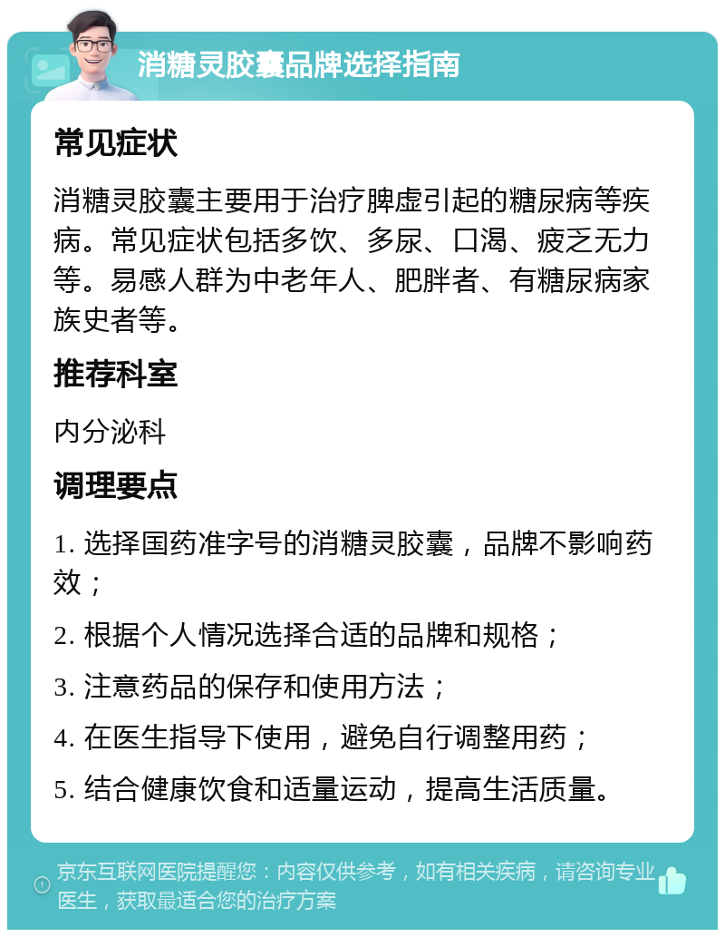 消糖灵胶囊品牌选择指南 常见症状 消糖灵胶囊主要用于治疗脾虚引起的糖尿病等疾病。常见症状包括多饮、多尿、口渴、疲乏无力等。易感人群为中老年人、肥胖者、有糖尿病家族史者等。 推荐科室 内分泌科 调理要点 1. 选择国药准字号的消糖灵胶囊，品牌不影响药效； 2. 根据个人情况选择合适的品牌和规格； 3. 注意药品的保存和使用方法； 4. 在医生指导下使用，避免自行调整用药； 5. 结合健康饮食和适量运动，提高生活质量。