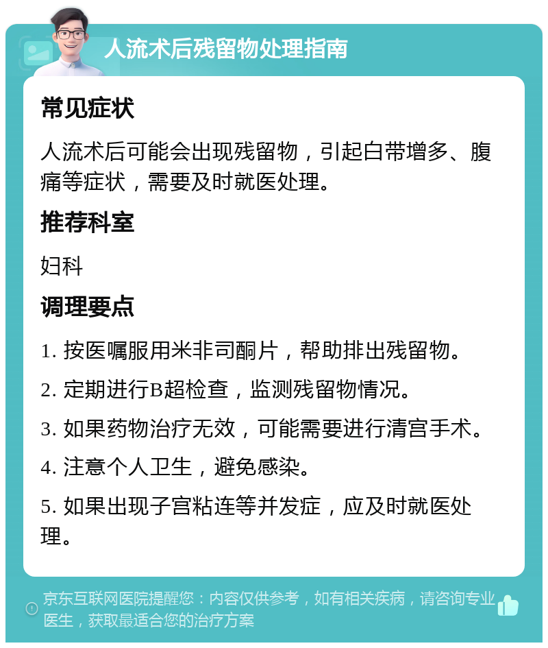 人流术后残留物处理指南 常见症状 人流术后可能会出现残留物，引起白带增多、腹痛等症状，需要及时就医处理。 推荐科室 妇科 调理要点 1. 按医嘱服用米非司酮片，帮助排出残留物。 2. 定期进行B超检查，监测残留物情况。 3. 如果药物治疗无效，可能需要进行清宫手术。 4. 注意个人卫生，避免感染。 5. 如果出现子宫粘连等并发症，应及时就医处理。