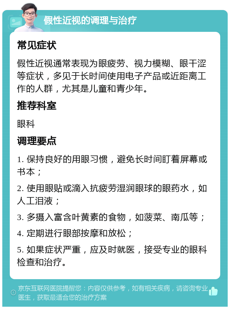 假性近视的调理与治疗 常见症状 假性近视通常表现为眼疲劳、视力模糊、眼干涩等症状，多见于长时间使用电子产品或近距离工作的人群，尤其是儿童和青少年。 推荐科室 眼科 调理要点 1. 保持良好的用眼习惯，避免长时间盯着屏幕或书本； 2. 使用眼贴或滴入抗疲劳湿润眼球的眼药水，如人工泪液； 3. 多摄入富含叶黄素的食物，如菠菜、南瓜等； 4. 定期进行眼部按摩和放松； 5. 如果症状严重，应及时就医，接受专业的眼科检查和治疗。