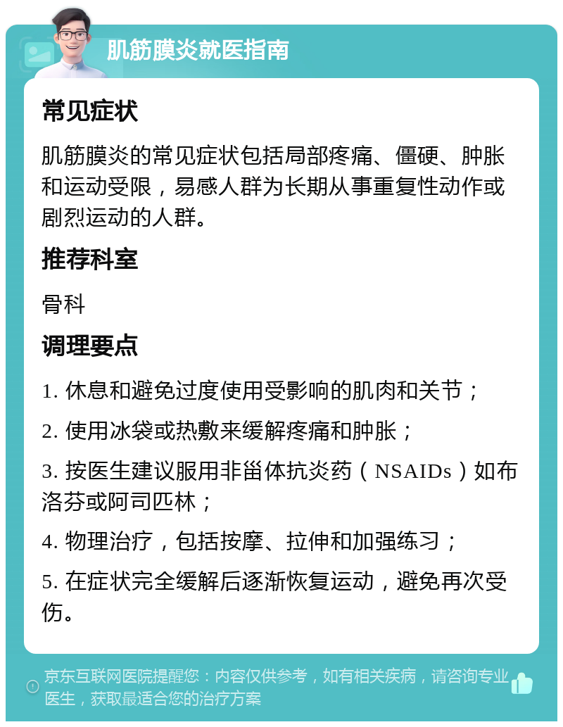 肌筋膜炎就医指南 常见症状 肌筋膜炎的常见症状包括局部疼痛、僵硬、肿胀和运动受限，易感人群为长期从事重复性动作或剧烈运动的人群。 推荐科室 骨科 调理要点 1. 休息和避免过度使用受影响的肌肉和关节； 2. 使用冰袋或热敷来缓解疼痛和肿胀； 3. 按医生建议服用非甾体抗炎药（NSAIDs）如布洛芬或阿司匹林； 4. 物理治疗，包括按摩、拉伸和加强练习； 5. 在症状完全缓解后逐渐恢复运动，避免再次受伤。