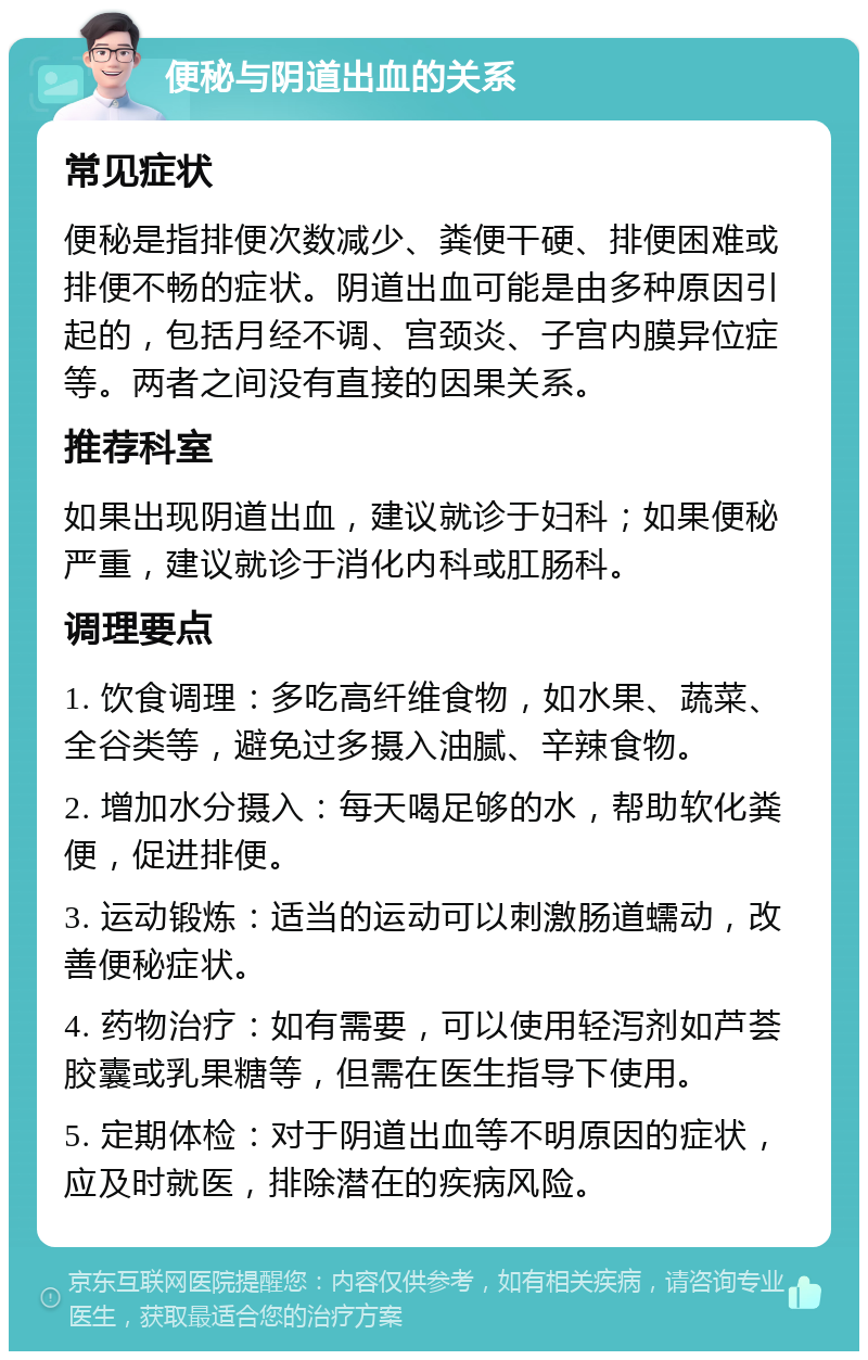 便秘与阴道出血的关系 常见症状 便秘是指排便次数减少、粪便干硬、排便困难或排便不畅的症状。阴道出血可能是由多种原因引起的，包括月经不调、宫颈炎、子宫内膜异位症等。两者之间没有直接的因果关系。 推荐科室 如果出现阴道出血，建议就诊于妇科；如果便秘严重，建议就诊于消化内科或肛肠科。 调理要点 1. 饮食调理：多吃高纤维食物，如水果、蔬菜、全谷类等，避免过多摄入油腻、辛辣食物。 2. 增加水分摄入：每天喝足够的水，帮助软化粪便，促进排便。 3. 运动锻炼：适当的运动可以刺激肠道蠕动，改善便秘症状。 4. 药物治疗：如有需要，可以使用轻泻剂如芦荟胶囊或乳果糖等，但需在医生指导下使用。 5. 定期体检：对于阴道出血等不明原因的症状，应及时就医，排除潜在的疾病风险。