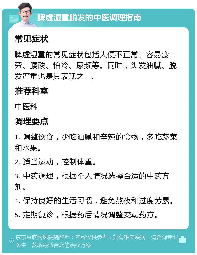 脾虚湿重脱发的中医调理指南 常见症状 脾虚湿重的常见症状包括大便不正常、容易疲劳、腰酸、怕冷、尿频等。同时，头发油腻、脱发严重也是其表现之一。 推荐科室 中医科 调理要点 1. 调整饮食，少吃油腻和辛辣的食物，多吃蔬菜和水果。 2. 适当运动，控制体重。 3. 中药调理，根据个人情况选择合适的中药方剂。 4. 保持良好的生活习惯，避免熬夜和过度劳累。 5. 定期复诊，根据药后情况调整变动药方。