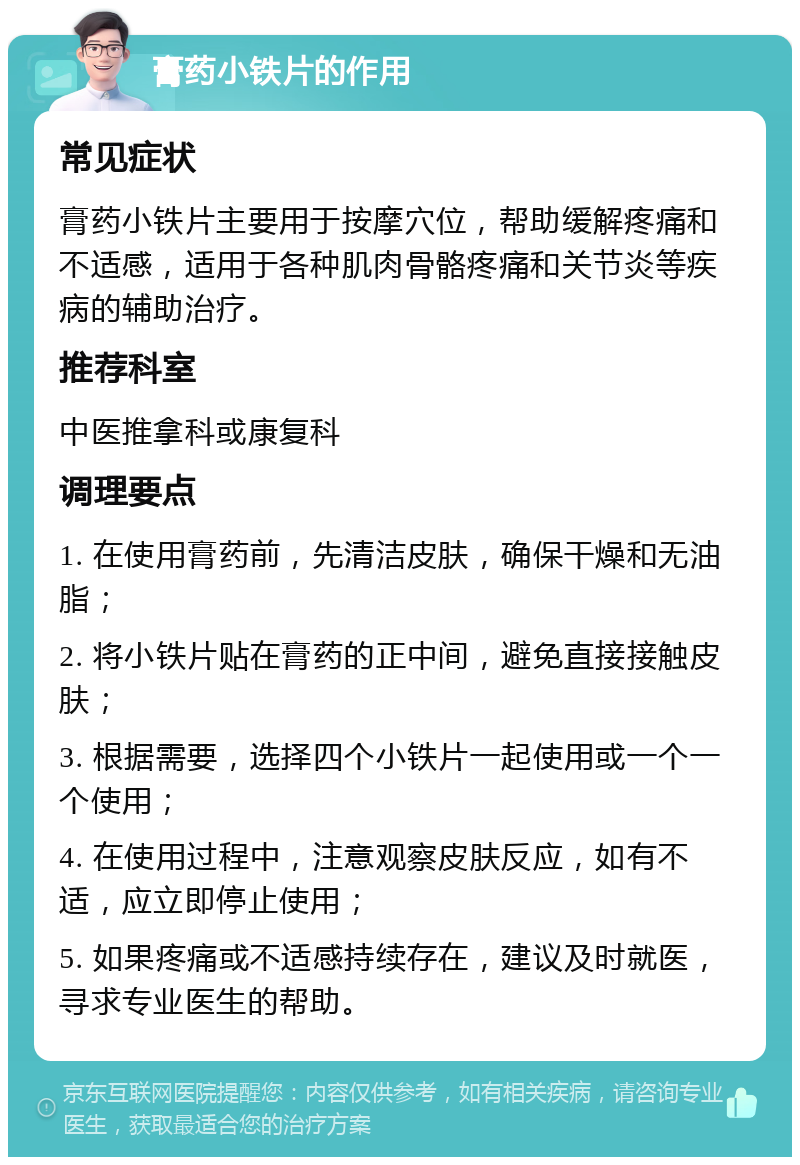 膏药小铁片的作用 常见症状 膏药小铁片主要用于按摩穴位，帮助缓解疼痛和不适感，适用于各种肌肉骨骼疼痛和关节炎等疾病的辅助治疗。 推荐科室 中医推拿科或康复科 调理要点 1. 在使用膏药前，先清洁皮肤，确保干燥和无油脂； 2. 将小铁片贴在膏药的正中间，避免直接接触皮肤； 3. 根据需要，选择四个小铁片一起使用或一个一个使用； 4. 在使用过程中，注意观察皮肤反应，如有不适，应立即停止使用； 5. 如果疼痛或不适感持续存在，建议及时就医，寻求专业医生的帮助。