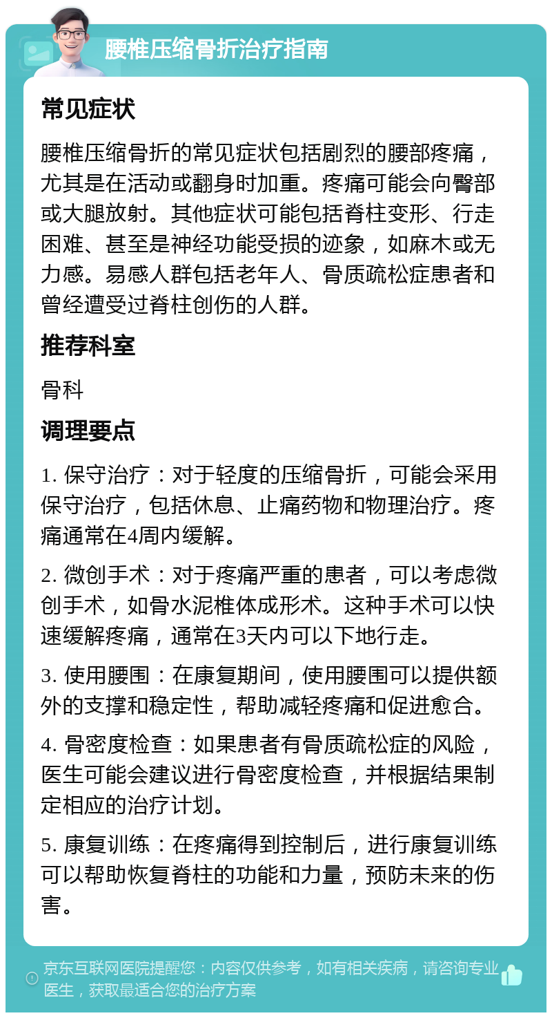 腰椎压缩骨折治疗指南 常见症状 腰椎压缩骨折的常见症状包括剧烈的腰部疼痛，尤其是在活动或翻身时加重。疼痛可能会向臀部或大腿放射。其他症状可能包括脊柱变形、行走困难、甚至是神经功能受损的迹象，如麻木或无力感。易感人群包括老年人、骨质疏松症患者和曾经遭受过脊柱创伤的人群。 推荐科室 骨科 调理要点 1. 保守治疗：对于轻度的压缩骨折，可能会采用保守治疗，包括休息、止痛药物和物理治疗。疼痛通常在4周内缓解。 2. 微创手术：对于疼痛严重的患者，可以考虑微创手术，如骨水泥椎体成形术。这种手术可以快速缓解疼痛，通常在3天内可以下地行走。 3. 使用腰围：在康复期间，使用腰围可以提供额外的支撑和稳定性，帮助减轻疼痛和促进愈合。 4. 骨密度检查：如果患者有骨质疏松症的风险，医生可能会建议进行骨密度检查，并根据结果制定相应的治疗计划。 5. 康复训练：在疼痛得到控制后，进行康复训练可以帮助恢复脊柱的功能和力量，预防未来的伤害。