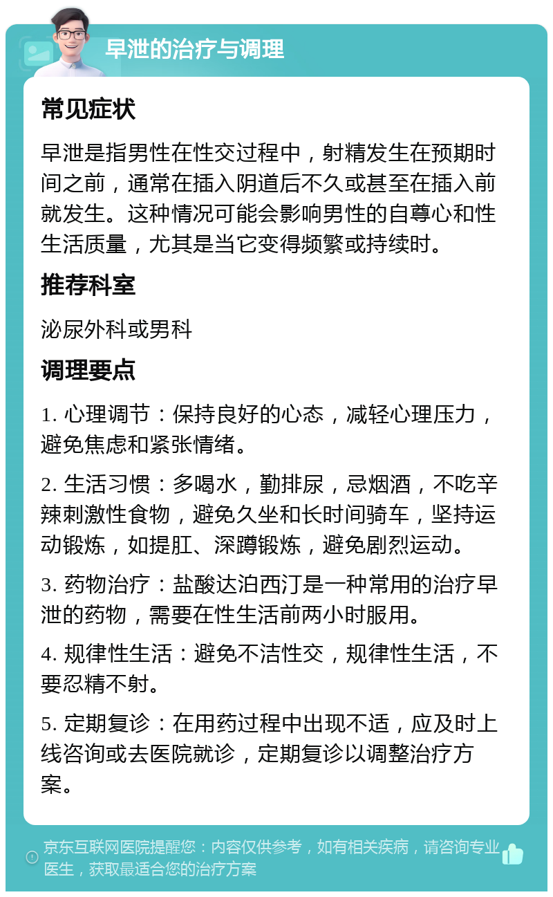 早泄的治疗与调理 常见症状 早泄是指男性在性交过程中，射精发生在预期时间之前，通常在插入阴道后不久或甚至在插入前就发生。这种情况可能会影响男性的自尊心和性生活质量，尤其是当它变得频繁或持续时。 推荐科室 泌尿外科或男科 调理要点 1. 心理调节：保持良好的心态，减轻心理压力，避免焦虑和紧张情绪。 2. 生活习惯：多喝水，勤排尿，忌烟酒，不吃辛辣刺激性食物，避免久坐和长时间骑车，坚持运动锻炼，如提肛、深蹲锻炼，避免剧烈运动。 3. 药物治疗：盐酸达泊西汀是一种常用的治疗早泄的药物，需要在性生活前两小时服用。 4. 规律性生活：避免不洁性交，规律性生活，不要忍精不射。 5. 定期复诊：在用药过程中出现不适，应及时上线咨询或去医院就诊，定期复诊以调整治疗方案。