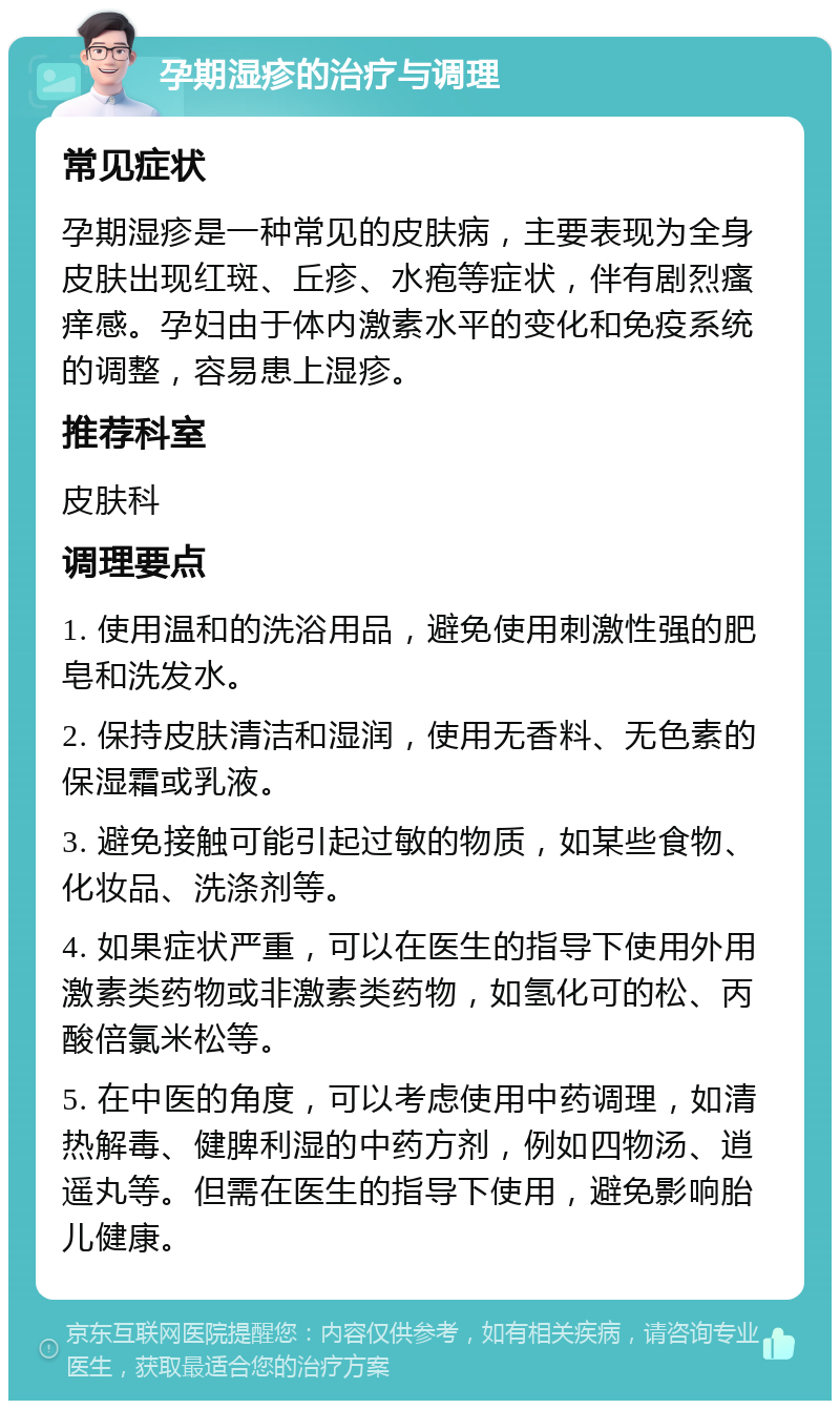 孕期湿疹的治疗与调理 常见症状 孕期湿疹是一种常见的皮肤病，主要表现为全身皮肤出现红斑、丘疹、水疱等症状，伴有剧烈瘙痒感。孕妇由于体内激素水平的变化和免疫系统的调整，容易患上湿疹。 推荐科室 皮肤科 调理要点 1. 使用温和的洗浴用品，避免使用刺激性强的肥皂和洗发水。 2. 保持皮肤清洁和湿润，使用无香料、无色素的保湿霜或乳液。 3. 避免接触可能引起过敏的物质，如某些食物、化妆品、洗涤剂等。 4. 如果症状严重，可以在医生的指导下使用外用激素类药物或非激素类药物，如氢化可的松、丙酸倍氯米松等。 5. 在中医的角度，可以考虑使用中药调理，如清热解毒、健脾利湿的中药方剂，例如四物汤、逍遥丸等。但需在医生的指导下使用，避免影响胎儿健康。