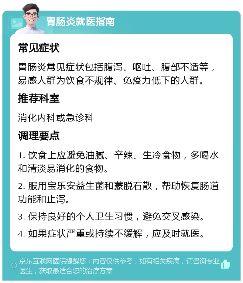 胃肠炎就医指南 常见症状 胃肠炎常见症状包括腹泻、呕吐、腹部不适等，易感人群为饮食不规律、免疫力低下的人群。 推荐科室 消化内科或急诊科 调理要点 1. 饮食上应避免油腻、辛辣、生冷食物，多喝水和清淡易消化的食物。 2. 服用宝乐安益生菌和蒙脱石散，帮助恢复肠道功能和止泻。 3. 保持良好的个人卫生习惯，避免交叉感染。 4. 如果症状严重或持续不缓解，应及时就医。