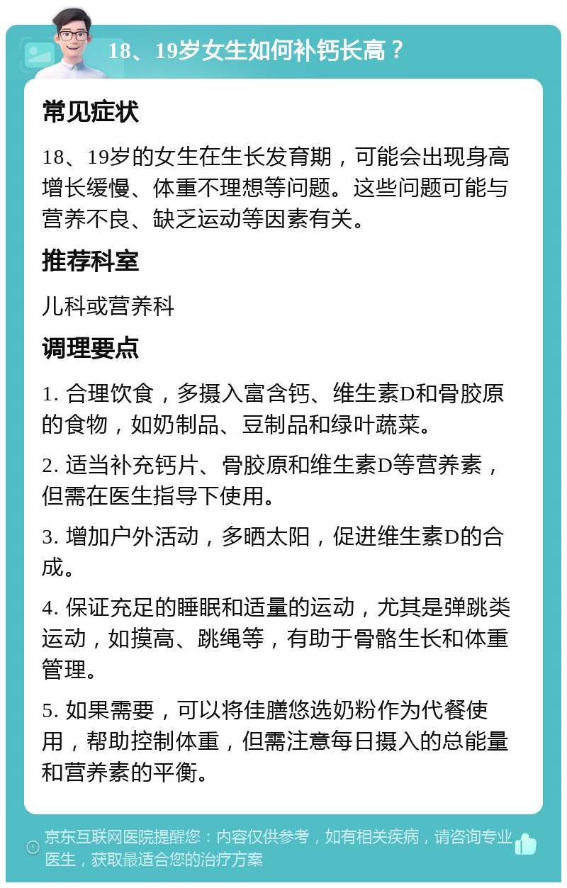 18、19岁女生如何补钙长高？ 常见症状 18、19岁的女生在生长发育期，可能会出现身高增长缓慢、体重不理想等问题。这些问题可能与营养不良、缺乏运动等因素有关。 推荐科室 儿科或营养科 调理要点 1. 合理饮食，多摄入富含钙、维生素D和骨胶原的食物，如奶制品、豆制品和绿叶蔬菜。 2. 适当补充钙片、骨胶原和维生素D等营养素，但需在医生指导下使用。 3. 增加户外活动，多晒太阳，促进维生素D的合成。 4. 保证充足的睡眠和适量的运动，尤其是弹跳类运动，如摸高、跳绳等，有助于骨骼生长和体重管理。 5. 如果需要，可以将佳膳悠选奶粉作为代餐使用，帮助控制体重，但需注意每日摄入的总能量和营养素的平衡。