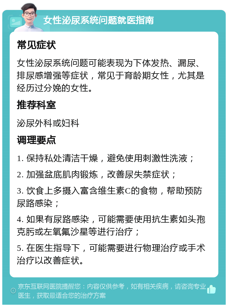 女性泌尿系统问题就医指南 常见症状 女性泌尿系统问题可能表现为下体发热、漏尿、排尿感增强等症状，常见于育龄期女性，尤其是经历过分娩的女性。 推荐科室 泌尿外科或妇科 调理要点 1. 保持私处清洁干燥，避免使用刺激性洗液； 2. 加强盆底肌肉锻炼，改善尿失禁症状； 3. 饮食上多摄入富含维生素C的食物，帮助预防尿路感染； 4. 如果有尿路感染，可能需要使用抗生素如头孢克肟或左氧氟沙星等进行治疗； 5. 在医生指导下，可能需要进行物理治疗或手术治疗以改善症状。