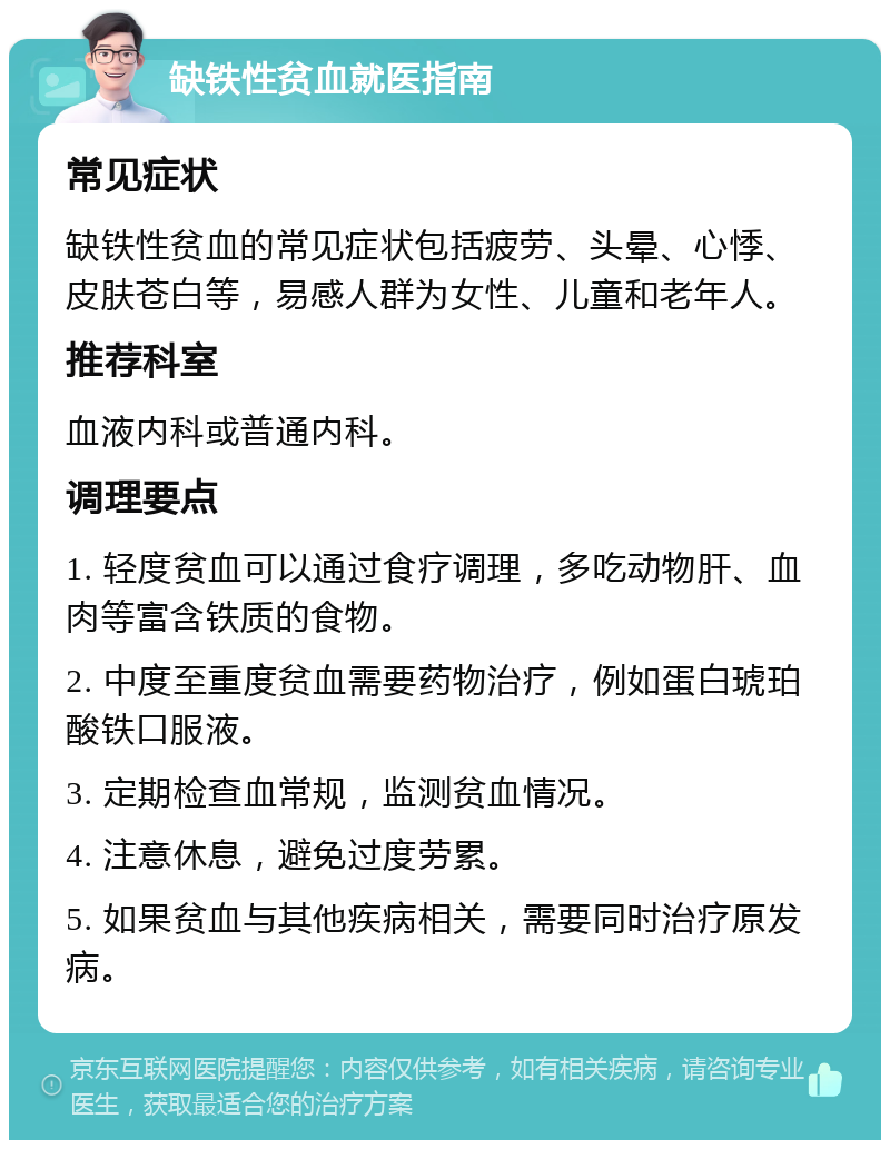 缺铁性贫血就医指南 常见症状 缺铁性贫血的常见症状包括疲劳、头晕、心悸、皮肤苍白等，易感人群为女性、儿童和老年人。 推荐科室 血液内科或普通内科。 调理要点 1. 轻度贫血可以通过食疗调理，多吃动物肝、血肉等富含铁质的食物。 2. 中度至重度贫血需要药物治疗，例如蛋白琥珀酸铁口服液。 3. 定期检查血常规，监测贫血情况。 4. 注意休息，避免过度劳累。 5. 如果贫血与其他疾病相关，需要同时治疗原发病。