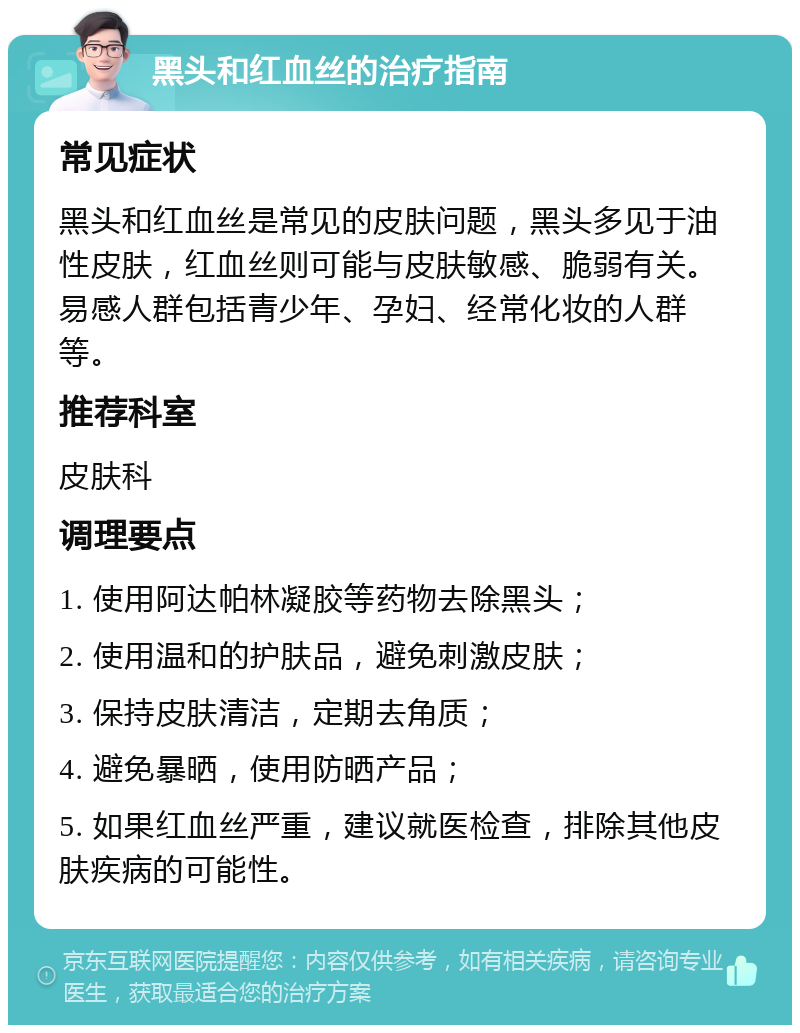 黑头和红血丝的治疗指南 常见症状 黑头和红血丝是常见的皮肤问题，黑头多见于油性皮肤，红血丝则可能与皮肤敏感、脆弱有关。易感人群包括青少年、孕妇、经常化妆的人群等。 推荐科室 皮肤科 调理要点 1. 使用阿达帕林凝胶等药物去除黑头； 2. 使用温和的护肤品，避免刺激皮肤； 3. 保持皮肤清洁，定期去角质； 4. 避免暴晒，使用防晒产品； 5. 如果红血丝严重，建议就医检查，排除其他皮肤疾病的可能性。