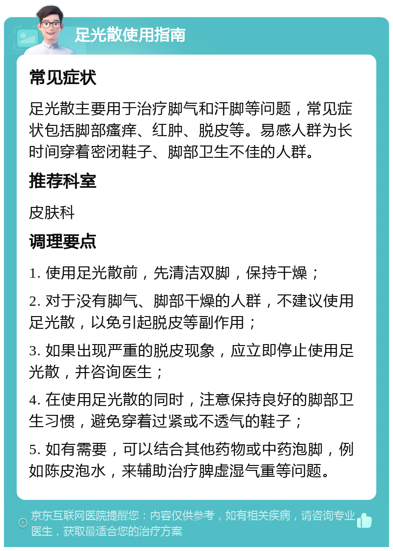 足光散使用指南 常见症状 足光散主要用于治疗脚气和汗脚等问题，常见症状包括脚部瘙痒、红肿、脱皮等。易感人群为长时间穿着密闭鞋子、脚部卫生不佳的人群。 推荐科室 皮肤科 调理要点 1. 使用足光散前，先清洁双脚，保持干燥； 2. 对于没有脚气、脚部干燥的人群，不建议使用足光散，以免引起脱皮等副作用； 3. 如果出现严重的脱皮现象，应立即停止使用足光散，并咨询医生； 4. 在使用足光散的同时，注意保持良好的脚部卫生习惯，避免穿着过紧或不透气的鞋子； 5. 如有需要，可以结合其他药物或中药泡脚，例如陈皮泡水，来辅助治疗脾虚湿气重等问题。