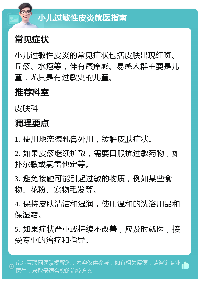 小儿过敏性皮炎就医指南 常见症状 小儿过敏性皮炎的常见症状包括皮肤出现红斑、丘疹、水疱等，伴有瘙痒感。易感人群主要是儿童，尤其是有过敏史的儿童。 推荐科室 皮肤科 调理要点 1. 使用地奈德乳膏外用，缓解皮肤症状。 2. 如果皮疹继续扩散，需要口服抗过敏药物，如扑尔敏或氯雷他定等。 3. 避免接触可能引起过敏的物质，例如某些食物、花粉、宠物毛发等。 4. 保持皮肤清洁和湿润，使用温和的洗浴用品和保湿霜。 5. 如果症状严重或持续不改善，应及时就医，接受专业的治疗和指导。