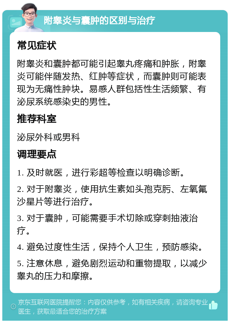 附睾炎与囊肿的区别与治疗 常见症状 附睾炎和囊肿都可能引起睾丸疼痛和肿胀，附睾炎可能伴随发热、红肿等症状，而囊肿则可能表现为无痛性肿块。易感人群包括性生活频繁、有泌尿系统感染史的男性。 推荐科室 泌尿外科或男科 调理要点 1. 及时就医，进行彩超等检查以明确诊断。 2. 对于附睾炎，使用抗生素如头孢克肟、左氧氟沙星片等进行治疗。 3. 对于囊肿，可能需要手术切除或穿刺抽液治疗。 4. 避免过度性生活，保持个人卫生，预防感染。 5. 注意休息，避免剧烈运动和重物提取，以减少睾丸的压力和摩擦。