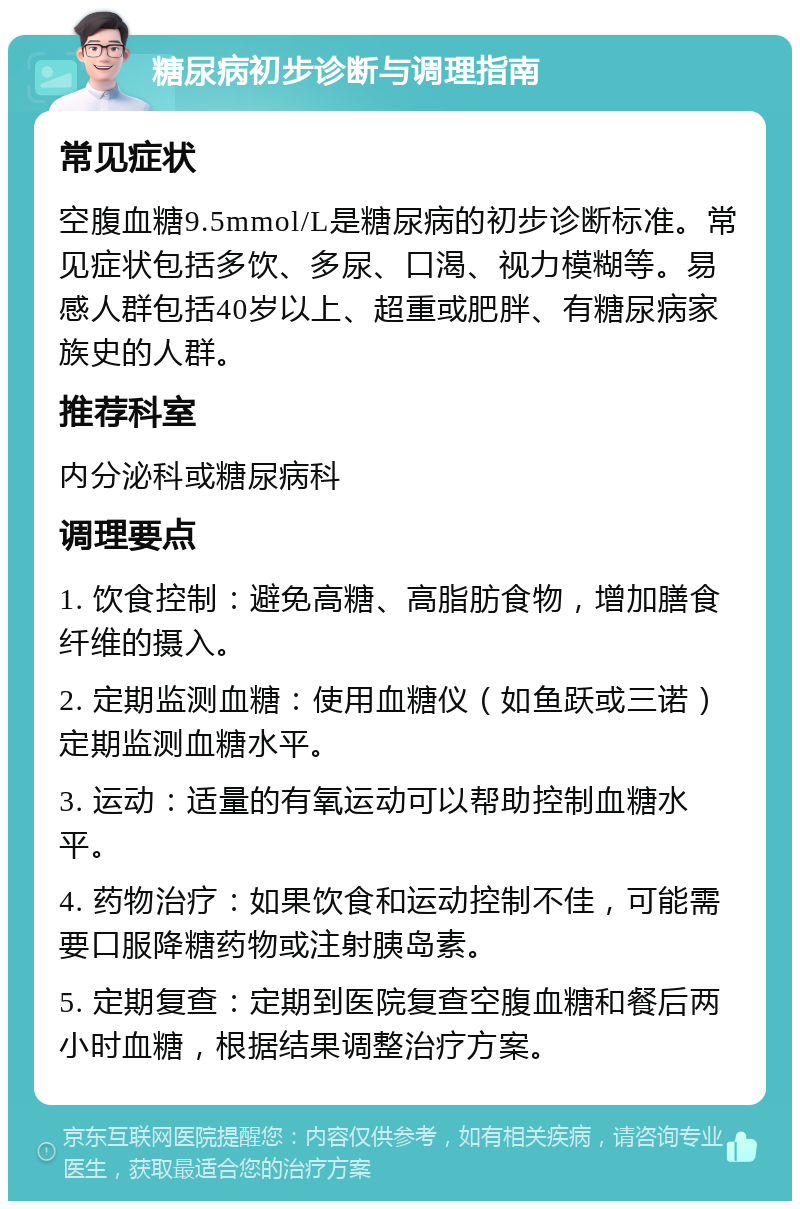 糖尿病初步诊断与调理指南 常见症状 空腹血糖9.5mmol/L是糖尿病的初步诊断标准。常见症状包括多饮、多尿、口渴、视力模糊等。易感人群包括40岁以上、超重或肥胖、有糖尿病家族史的人群。 推荐科室 内分泌科或糖尿病科 调理要点 1. 饮食控制：避免高糖、高脂肪食物，增加膳食纤维的摄入。 2. 定期监测血糖：使用血糖仪（如鱼跃或三诺）定期监测血糖水平。 3. 运动：适量的有氧运动可以帮助控制血糖水平。 4. 药物治疗：如果饮食和运动控制不佳，可能需要口服降糖药物或注射胰岛素。 5. 定期复查：定期到医院复查空腹血糖和餐后两小时血糖，根据结果调整治疗方案。