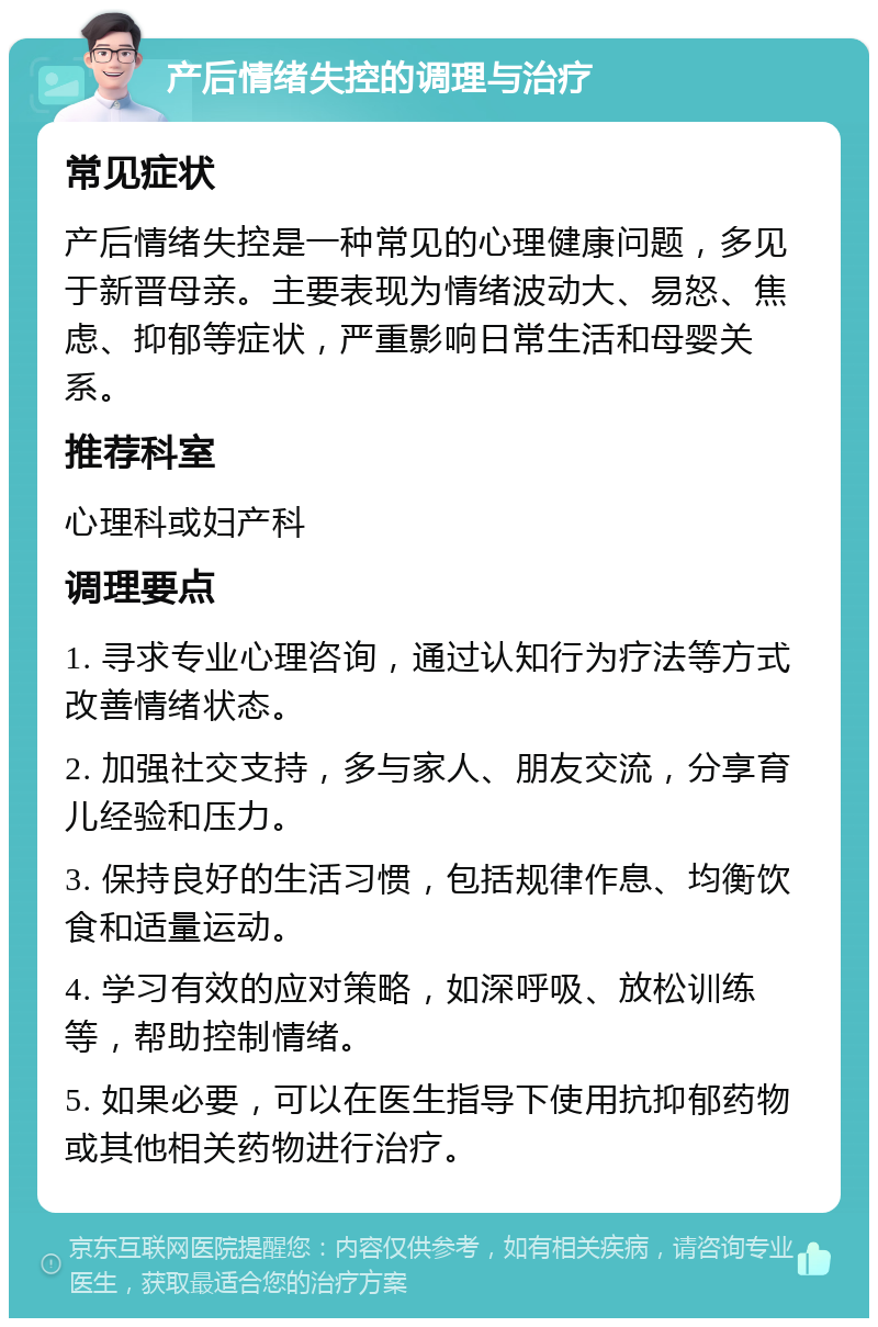 产后情绪失控的调理与治疗 常见症状 产后情绪失控是一种常见的心理健康问题，多见于新晋母亲。主要表现为情绪波动大、易怒、焦虑、抑郁等症状，严重影响日常生活和母婴关系。 推荐科室 心理科或妇产科 调理要点 1. 寻求专业心理咨询，通过认知行为疗法等方式改善情绪状态。 2. 加强社交支持，多与家人、朋友交流，分享育儿经验和压力。 3. 保持良好的生活习惯，包括规律作息、均衡饮食和适量运动。 4. 学习有效的应对策略，如深呼吸、放松训练等，帮助控制情绪。 5. 如果必要，可以在医生指导下使用抗抑郁药物或其他相关药物进行治疗。