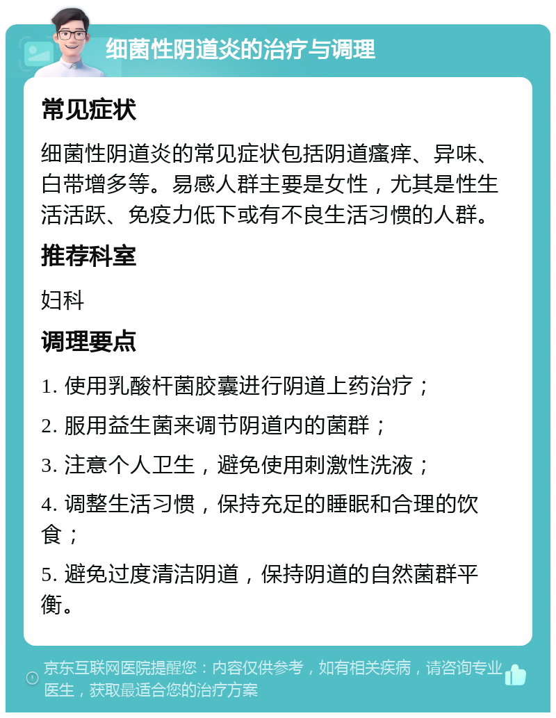 细菌性阴道炎的治疗与调理 常见症状 细菌性阴道炎的常见症状包括阴道瘙痒、异味、白带增多等。易感人群主要是女性，尤其是性生活活跃、免疫力低下或有不良生活习惯的人群。 推荐科室 妇科 调理要点 1. 使用乳酸杆菌胶囊进行阴道上药治疗； 2. 服用益生菌来调节阴道内的菌群； 3. 注意个人卫生，避免使用刺激性洗液； 4. 调整生活习惯，保持充足的睡眠和合理的饮食； 5. 避免过度清洁阴道，保持阴道的自然菌群平衡。