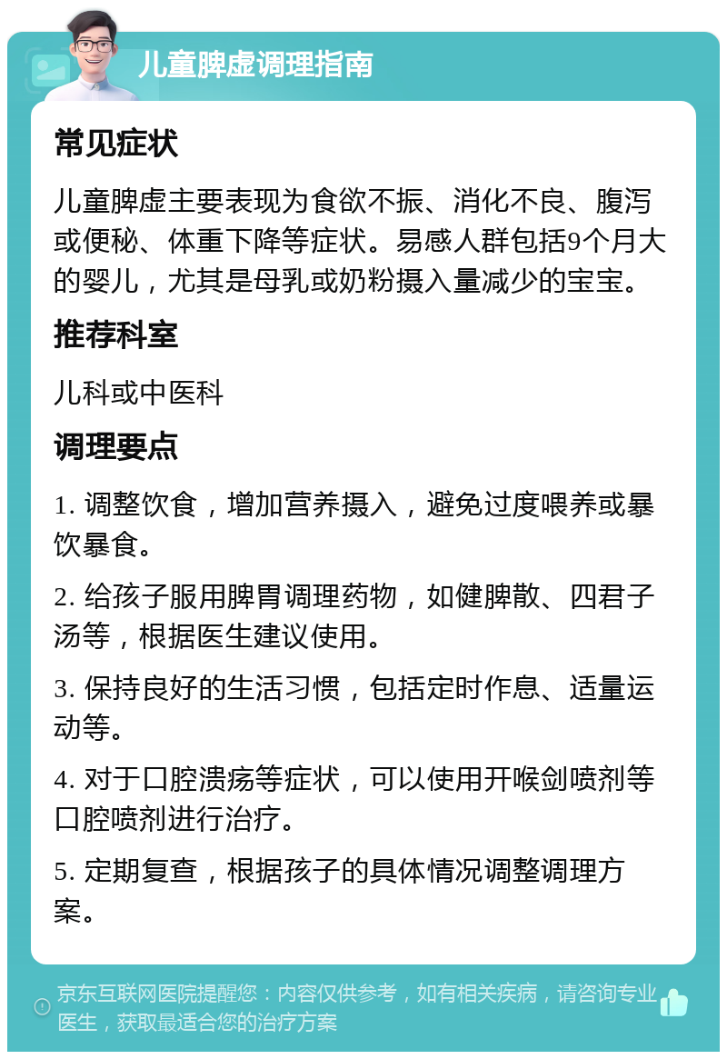 儿童脾虚调理指南 常见症状 儿童脾虚主要表现为食欲不振、消化不良、腹泻或便秘、体重下降等症状。易感人群包括9个月大的婴儿，尤其是母乳或奶粉摄入量减少的宝宝。 推荐科室 儿科或中医科 调理要点 1. 调整饮食，增加营养摄入，避免过度喂养或暴饮暴食。 2. 给孩子服用脾胃调理药物，如健脾散、四君子汤等，根据医生建议使用。 3. 保持良好的生活习惯，包括定时作息、适量运动等。 4. 对于口腔溃疡等症状，可以使用开喉剑喷剂等口腔喷剂进行治疗。 5. 定期复查，根据孩子的具体情况调整调理方案。