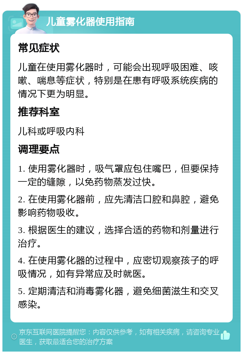 儿童雾化器使用指南 常见症状 儿童在使用雾化器时，可能会出现呼吸困难、咳嗽、喘息等症状，特别是在患有呼吸系统疾病的情况下更为明显。 推荐科室 儿科或呼吸内科 调理要点 1. 使用雾化器时，吸气罩应包住嘴巴，但要保持一定的缝隙，以免药物蒸发过快。 2. 在使用雾化器前，应先清洁口腔和鼻腔，避免影响药物吸收。 3. 根据医生的建议，选择合适的药物和剂量进行治疗。 4. 在使用雾化器的过程中，应密切观察孩子的呼吸情况，如有异常应及时就医。 5. 定期清洁和消毒雾化器，避免细菌滋生和交叉感染。