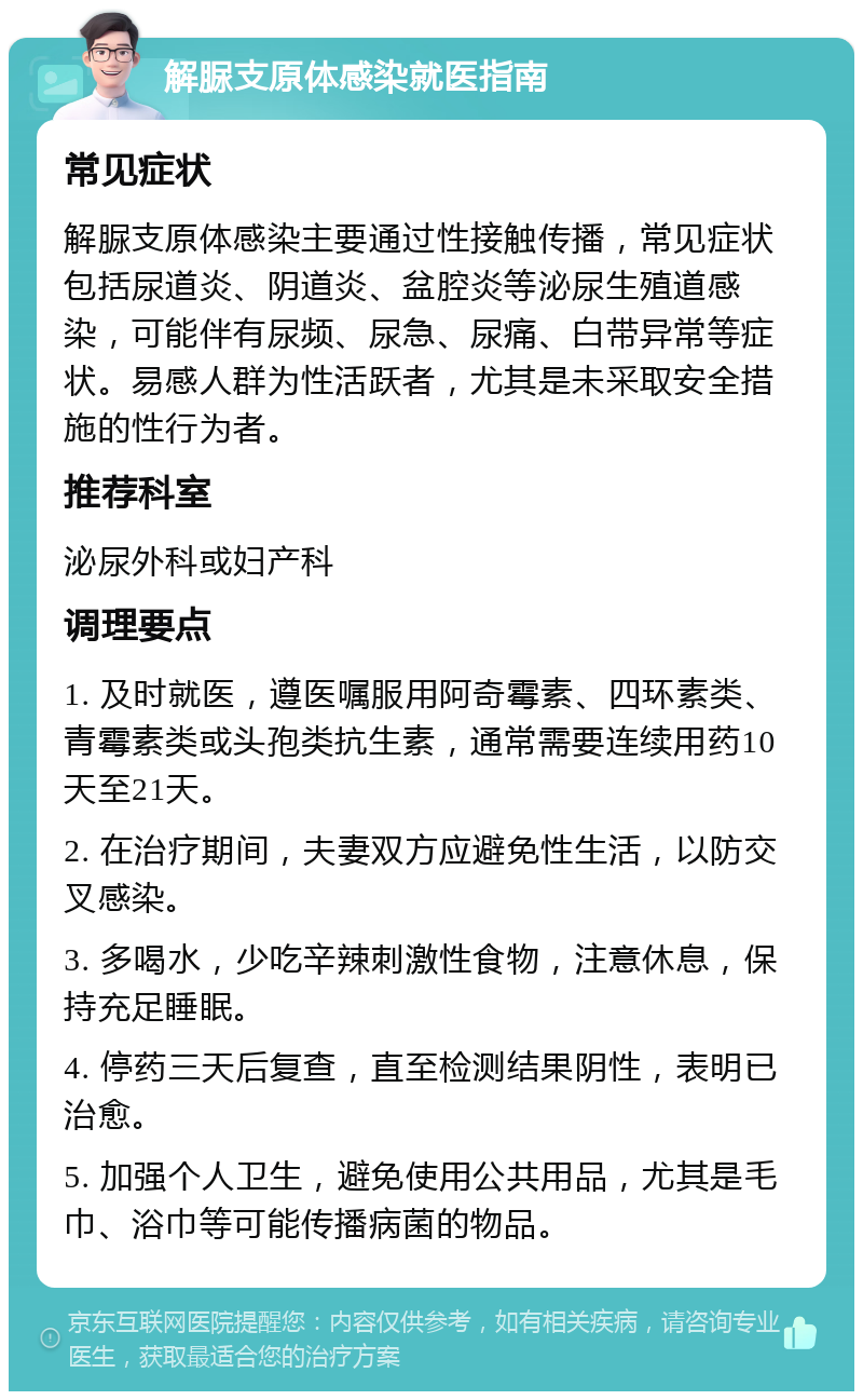 解脲支原体感染就医指南 常见症状 解脲支原体感染主要通过性接触传播，常见症状包括尿道炎、阴道炎、盆腔炎等泌尿生殖道感染，可能伴有尿频、尿急、尿痛、白带异常等症状。易感人群为性活跃者，尤其是未采取安全措施的性行为者。 推荐科室 泌尿外科或妇产科 调理要点 1. 及时就医，遵医嘱服用阿奇霉素、四环素类、青霉素类或头孢类抗生素，通常需要连续用药10天至21天。 2. 在治疗期间，夫妻双方应避免性生活，以防交叉感染。 3. 多喝水，少吃辛辣刺激性食物，注意休息，保持充足睡眠。 4. 停药三天后复查，直至检测结果阴性，表明已治愈。 5. 加强个人卫生，避免使用公共用品，尤其是毛巾、浴巾等可能传播病菌的物品。