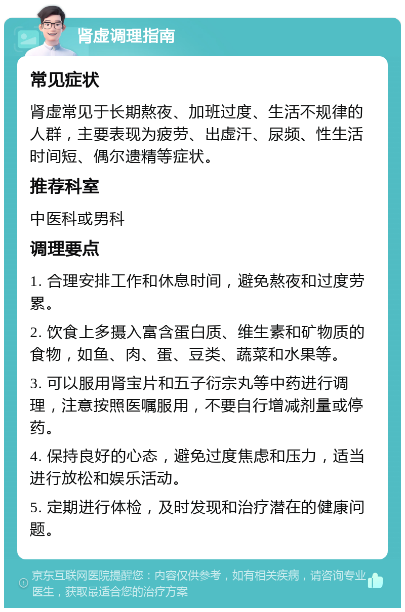 肾虚调理指南 常见症状 肾虚常见于长期熬夜、加班过度、生活不规律的人群，主要表现为疲劳、出虚汗、尿频、性生活时间短、偶尔遗精等症状。 推荐科室 中医科或男科 调理要点 1. 合理安排工作和休息时间，避免熬夜和过度劳累。 2. 饮食上多摄入富含蛋白质、维生素和矿物质的食物，如鱼、肉、蛋、豆类、蔬菜和水果等。 3. 可以服用肾宝片和五子衍宗丸等中药进行调理，注意按照医嘱服用，不要自行增减剂量或停药。 4. 保持良好的心态，避免过度焦虑和压力，适当进行放松和娱乐活动。 5. 定期进行体检，及时发现和治疗潜在的健康问题。