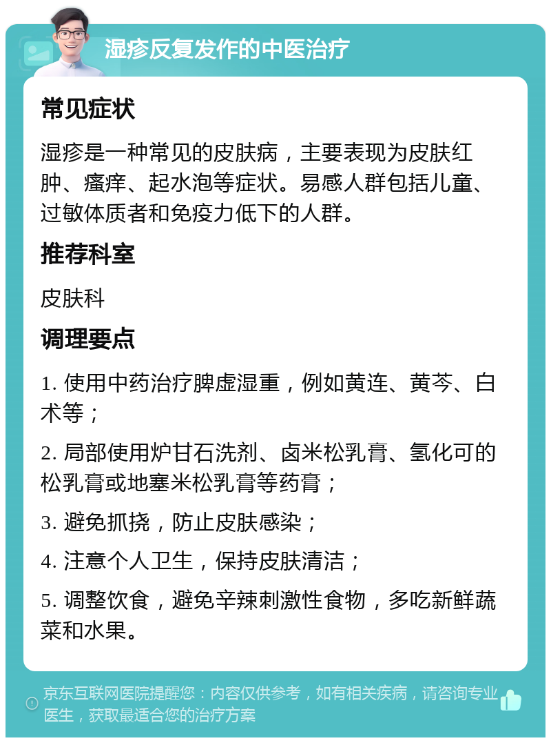 湿疹反复发作的中医治疗 常见症状 湿疹是一种常见的皮肤病，主要表现为皮肤红肿、瘙痒、起水泡等症状。易感人群包括儿童、过敏体质者和免疫力低下的人群。 推荐科室 皮肤科 调理要点 1. 使用中药治疗脾虚湿重，例如黄连、黄芩、白术等； 2. 局部使用炉甘石洗剂、卤米松乳膏、氢化可的松乳膏或地塞米松乳膏等药膏； 3. 避免抓挠，防止皮肤感染； 4. 注意个人卫生，保持皮肤清洁； 5. 调整饮食，避免辛辣刺激性食物，多吃新鲜蔬菜和水果。