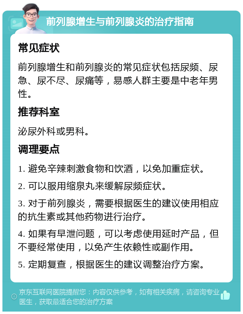 前列腺增生与前列腺炎的治疗指南 常见症状 前列腺增生和前列腺炎的常见症状包括尿频、尿急、尿不尽、尿痛等，易感人群主要是中老年男性。 推荐科室 泌尿外科或男科。 调理要点 1. 避免辛辣刺激食物和饮酒，以免加重症状。 2. 可以服用缩泉丸来缓解尿频症状。 3. 对于前列腺炎，需要根据医生的建议使用相应的抗生素或其他药物进行治疗。 4. 如果有早泄问题，可以考虑使用延时产品，但不要经常使用，以免产生依赖性或副作用。 5. 定期复查，根据医生的建议调整治疗方案。