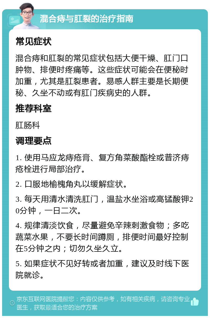 混合痔与肛裂的治疗指南 常见症状 混合痔和肛裂的常见症状包括大便干燥、肛门口肿物、排便时疼痛等。这些症状可能会在便秘时加重，尤其是肛裂患者。易感人群主要是长期便秘、久坐不动或有肛门疾病史的人群。 推荐科室 肛肠科 调理要点 1. 使用马应龙痔疮膏、复方角菜酸酯栓或普济痔疮栓进行局部治疗。 2. 口服地榆槐角丸以缓解症状。 3. 每天用清水清洗肛门，温盐水坐浴或高锰酸钾20分钟，一日二次。 4. 规律清淡饮食，尽量避免辛辣刺激食物；多吃蔬菜水果，不要长时间蹲厕，排便时间最好控制在5分钟之内；切勿久坐久立。 5. 如果症状不见好转或者加重，建议及时线下医院就诊。