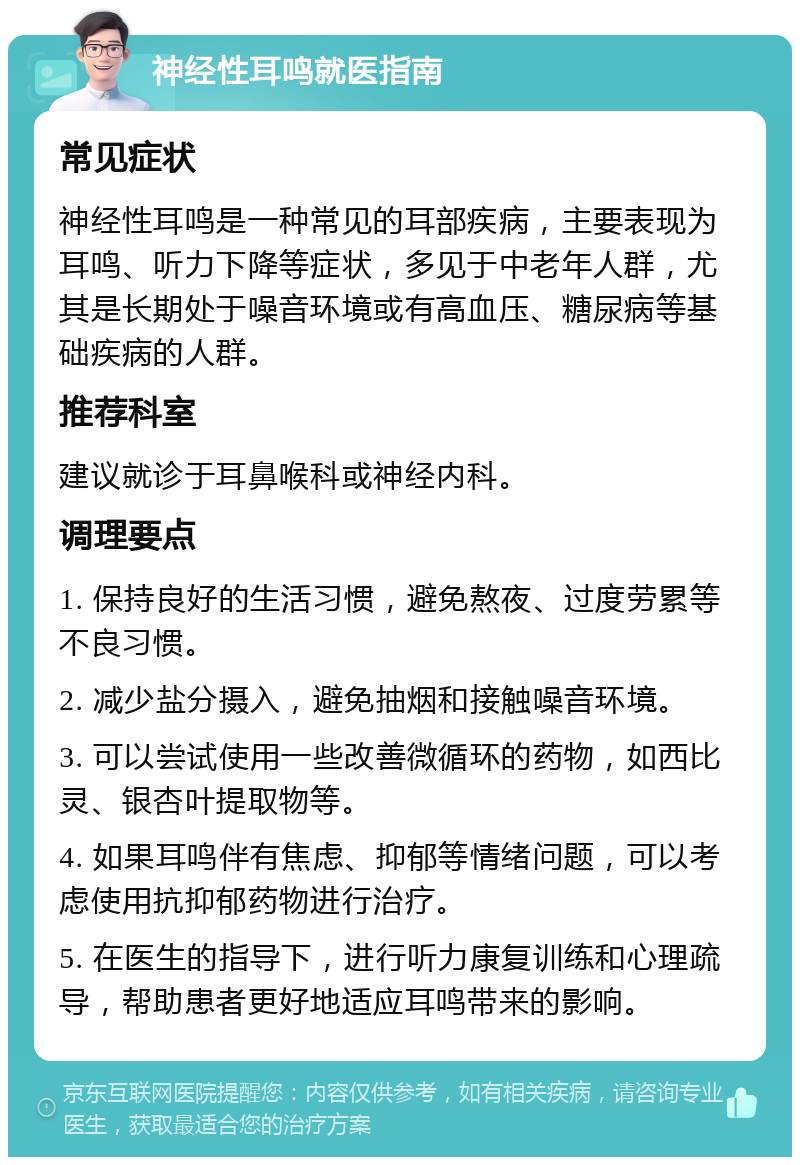 神经性耳鸣就医指南 常见症状 神经性耳鸣是一种常见的耳部疾病，主要表现为耳鸣、听力下降等症状，多见于中老年人群，尤其是长期处于噪音环境或有高血压、糖尿病等基础疾病的人群。 推荐科室 建议就诊于耳鼻喉科或神经内科。 调理要点 1. 保持良好的生活习惯，避免熬夜、过度劳累等不良习惯。 2. 减少盐分摄入，避免抽烟和接触噪音环境。 3. 可以尝试使用一些改善微循环的药物，如西比灵、银杏叶提取物等。 4. 如果耳鸣伴有焦虑、抑郁等情绪问题，可以考虑使用抗抑郁药物进行治疗。 5. 在医生的指导下，进行听力康复训练和心理疏导，帮助患者更好地适应耳鸣带来的影响。