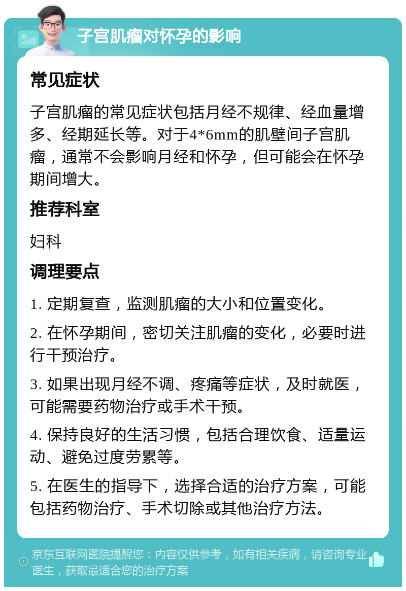 子宫肌瘤对怀孕的影响 常见症状 子宫肌瘤的常见症状包括月经不规律、经血量增多、经期延长等。对于4*6mm的肌壁间子宫肌瘤，通常不会影响月经和怀孕，但可能会在怀孕期间增大。 推荐科室 妇科 调理要点 1. 定期复查，监测肌瘤的大小和位置变化。 2. 在怀孕期间，密切关注肌瘤的变化，必要时进行干预治疗。 3. 如果出现月经不调、疼痛等症状，及时就医，可能需要药物治疗或手术干预。 4. 保持良好的生活习惯，包括合理饮食、适量运动、避免过度劳累等。 5. 在医生的指导下，选择合适的治疗方案，可能包括药物治疗、手术切除或其他治疗方法。