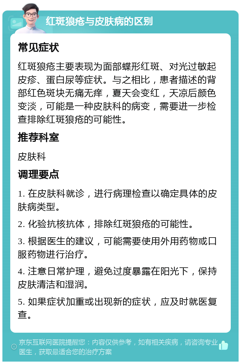 红斑狼疮与皮肤病的区别 常见症状 红斑狼疮主要表现为面部蝶形红斑、对光过敏起皮疹、蛋白尿等症状。与之相比，患者描述的背部红色斑块无痛无痒，夏天会变红，天凉后颜色变淡，可能是一种皮肤科的病变，需要进一步检查排除红斑狼疮的可能性。 推荐科室 皮肤科 调理要点 1. 在皮肤科就诊，进行病理检查以确定具体的皮肤病类型。 2. 化验抗核抗体，排除红斑狼疮的可能性。 3. 根据医生的建议，可能需要使用外用药物或口服药物进行治疗。 4. 注意日常护理，避免过度暴露在阳光下，保持皮肤清洁和湿润。 5. 如果症状加重或出现新的症状，应及时就医复查。