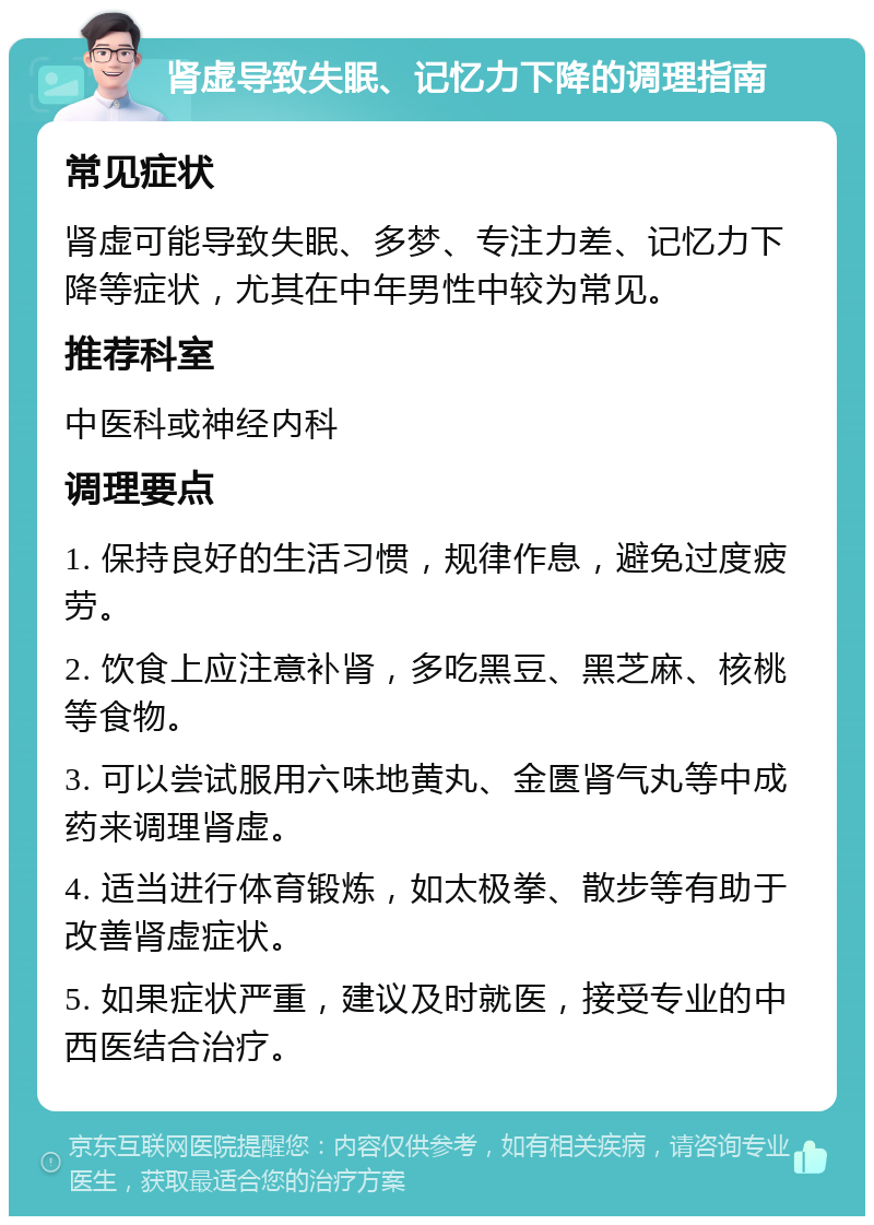 肾虚导致失眠、记忆力下降的调理指南 常见症状 肾虚可能导致失眠、多梦、专注力差、记忆力下降等症状，尤其在中年男性中较为常见。 推荐科室 中医科或神经内科 调理要点 1. 保持良好的生活习惯，规律作息，避免过度疲劳。 2. 饮食上应注意补肾，多吃黑豆、黑芝麻、核桃等食物。 3. 可以尝试服用六味地黄丸、金匮肾气丸等中成药来调理肾虚。 4. 适当进行体育锻炼，如太极拳、散步等有助于改善肾虚症状。 5. 如果症状严重，建议及时就医，接受专业的中西医结合治疗。