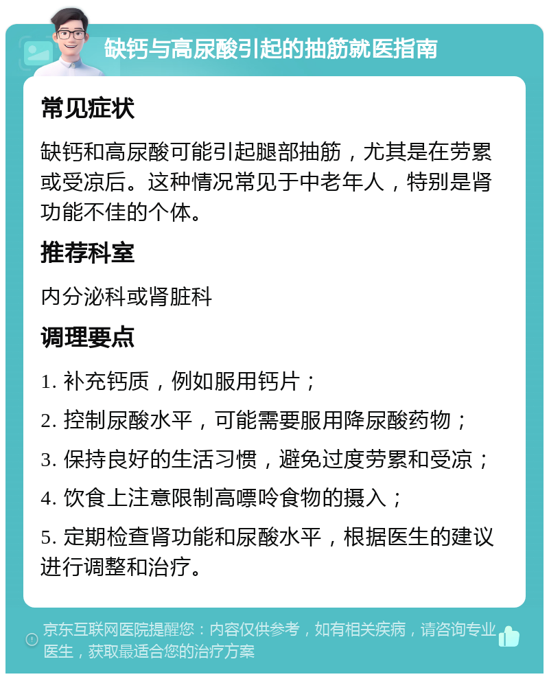 缺钙与高尿酸引起的抽筋就医指南 常见症状 缺钙和高尿酸可能引起腿部抽筋，尤其是在劳累或受凉后。这种情况常见于中老年人，特别是肾功能不佳的个体。 推荐科室 内分泌科或肾脏科 调理要点 1. 补充钙质，例如服用钙片； 2. 控制尿酸水平，可能需要服用降尿酸药物； 3. 保持良好的生活习惯，避免过度劳累和受凉； 4. 饮食上注意限制高嘌呤食物的摄入； 5. 定期检查肾功能和尿酸水平，根据医生的建议进行调整和治疗。