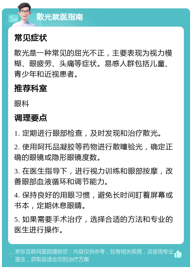 散光就医指南 常见症状 散光是一种常见的屈光不正，主要表现为视力模糊、眼疲劳、头痛等症状。易感人群包括儿童、青少年和近视患者。 推荐科室 眼科 调理要点 1. 定期进行眼部检查，及时发现和治疗散光。 2. 使用阿托品凝胶等药物进行散瞳验光，确定正确的眼镜或隐形眼镜度数。 3. 在医生指导下，进行视力训练和眼部按摩，改善眼部血液循环和调节能力。 4. 保持良好的用眼习惯，避免长时间盯着屏幕或书本，定期休息眼睛。 5. 如果需要手术治疗，选择合适的方法和专业的医生进行操作。