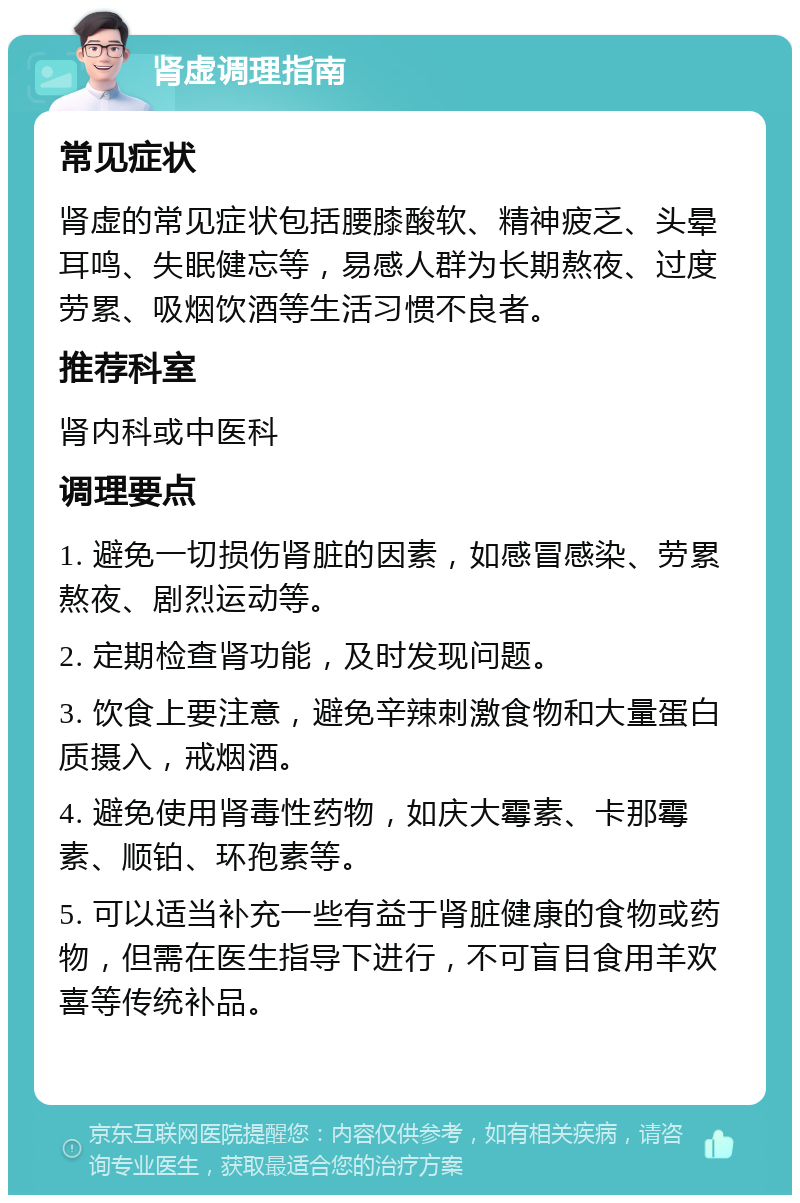 肾虚调理指南 常见症状 肾虚的常见症状包括腰膝酸软、精神疲乏、头晕耳鸣、失眠健忘等，易感人群为长期熬夜、过度劳累、吸烟饮酒等生活习惯不良者。 推荐科室 肾内科或中医科 调理要点 1. 避免一切损伤肾脏的因素，如感冒感染、劳累熬夜、剧烈运动等。 2. 定期检查肾功能，及时发现问题。 3. 饮食上要注意，避免辛辣刺激食物和大量蛋白质摄入，戒烟酒。 4. 避免使用肾毒性药物，如庆大霉素、卡那霉素、顺铂、环孢素等。 5. 可以适当补充一些有益于肾脏健康的食物或药物，但需在医生指导下进行，不可盲目食用羊欢喜等传统补品。