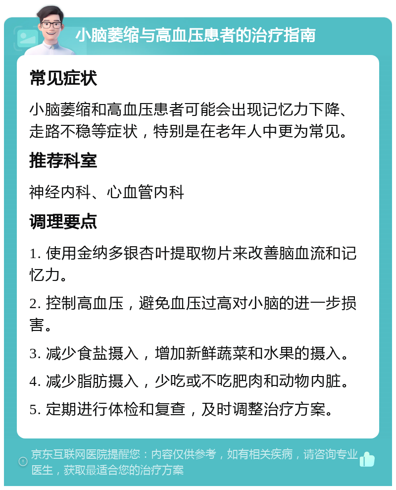 小脑萎缩与高血压患者的治疗指南 常见症状 小脑萎缩和高血压患者可能会出现记忆力下降、走路不稳等症状，特别是在老年人中更为常见。 推荐科室 神经内科、心血管内科 调理要点 1. 使用金纳多银杏叶提取物片来改善脑血流和记忆力。 2. 控制高血压，避免血压过高对小脑的进一步损害。 3. 减少食盐摄入，增加新鲜蔬菜和水果的摄入。 4. 减少脂肪摄入，少吃或不吃肥肉和动物内脏。 5. 定期进行体检和复查，及时调整治疗方案。