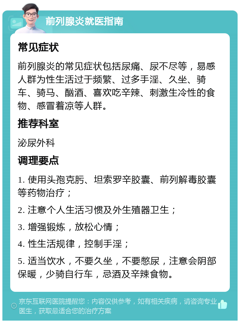 前列腺炎就医指南 常见症状 前列腺炎的常见症状包括尿痛、尿不尽等，易感人群为性生活过于频繁、过多手淫、久坐、骑车、骑马、酗酒、喜欢吃辛辣、刺激生冷性的食物、感冒着凉等人群。 推荐科室 泌尿外科 调理要点 1. 使用头孢克肟、坦索罗辛胶囊、前列解毒胶囊等药物治疗； 2. 注意个人生活习惯及外生殖器卫生； 3. 增强锻炼，放松心情； 4. 性生活规律，控制手淫； 5. 适当饮水，不要久坐，不要憋尿，注意会阴部保暖，少骑自行车，忌酒及辛辣食物。