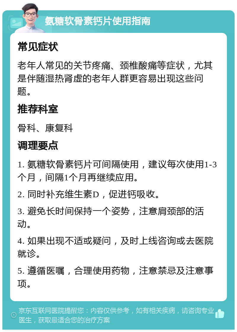 氨糖软骨素钙片使用指南 常见症状 老年人常见的关节疼痛、颈椎酸痛等症状，尤其是伴随湿热肾虚的老年人群更容易出现这些问题。 推荐科室 骨科、康复科 调理要点 1. 氨糖软骨素钙片可间隔使用，建议每次使用1-3个月，间隔1个月再继续应用。 2. 同时补充维生素D，促进钙吸收。 3. 避免长时间保持一个姿势，注意肩颈部的活动。 4. 如果出现不适或疑问，及时上线咨询或去医院就诊。 5. 遵循医嘱，合理使用药物，注意禁忌及注意事项。