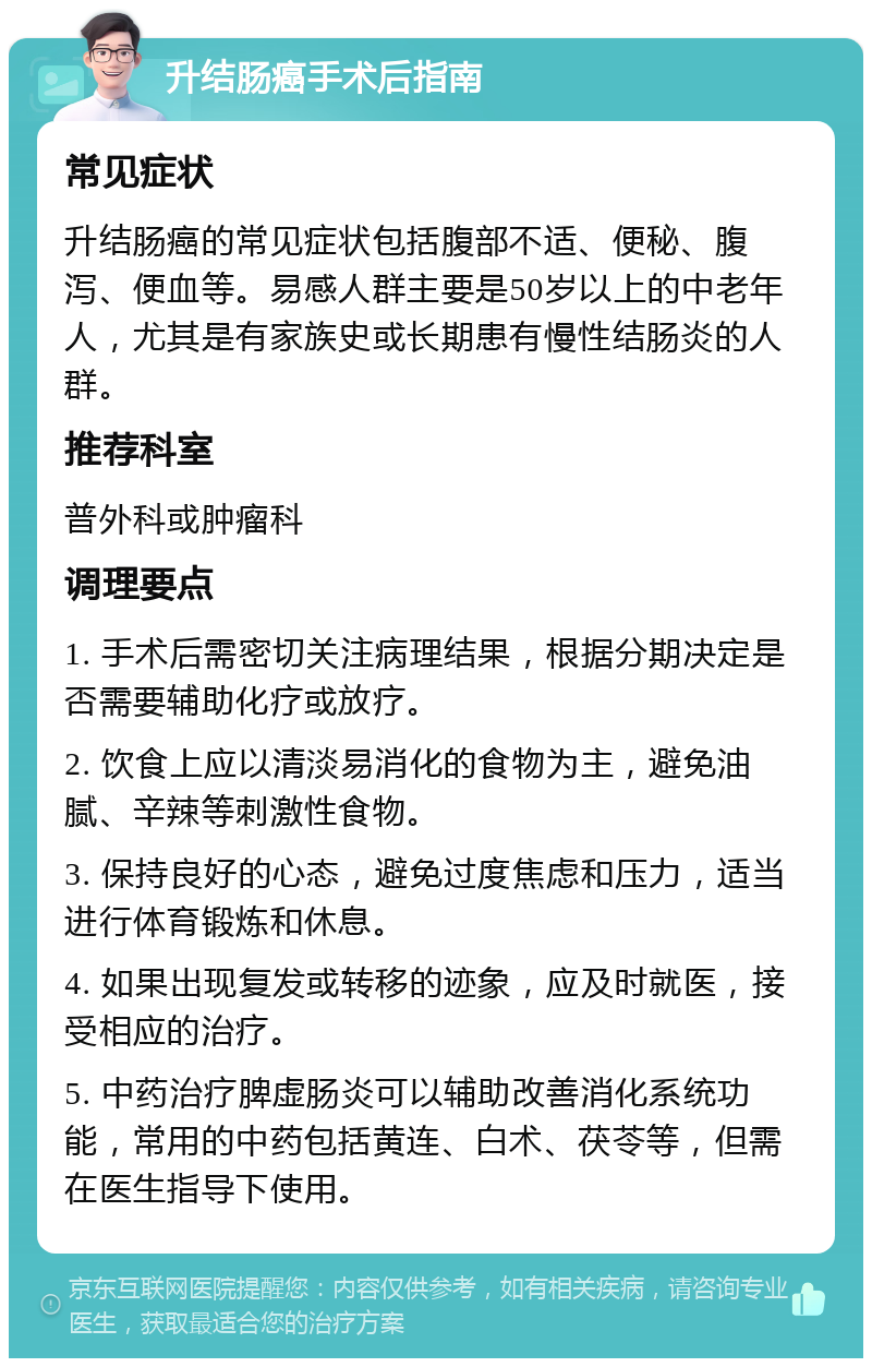 升结肠癌手术后指南 常见症状 升结肠癌的常见症状包括腹部不适、便秘、腹泻、便血等。易感人群主要是50岁以上的中老年人，尤其是有家族史或长期患有慢性结肠炎的人群。 推荐科室 普外科或肿瘤科 调理要点 1. 手术后需密切关注病理结果，根据分期决定是否需要辅助化疗或放疗。 2. 饮食上应以清淡易消化的食物为主，避免油腻、辛辣等刺激性食物。 3. 保持良好的心态，避免过度焦虑和压力，适当进行体育锻炼和休息。 4. 如果出现复发或转移的迹象，应及时就医，接受相应的治疗。 5. 中药治疗脾虚肠炎可以辅助改善消化系统功能，常用的中药包括黄连、白术、茯苓等，但需在医生指导下使用。