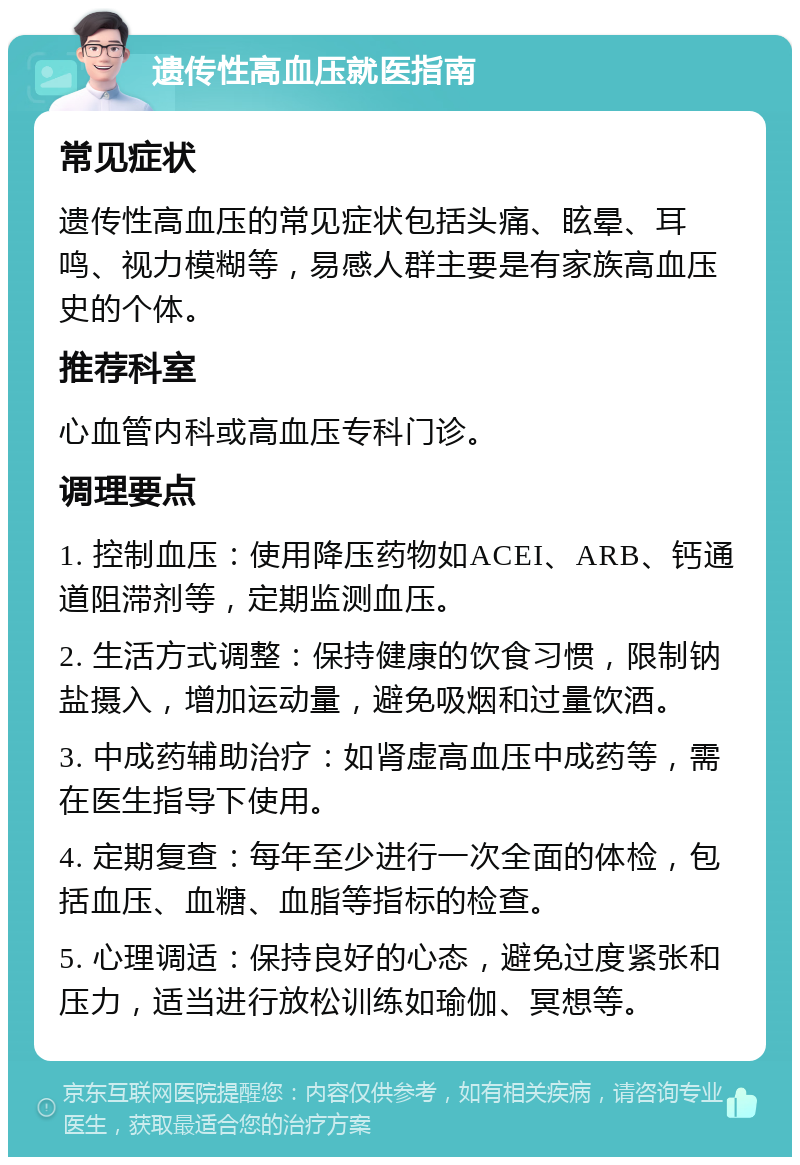 遗传性高血压就医指南 常见症状 遗传性高血压的常见症状包括头痛、眩晕、耳鸣、视力模糊等，易感人群主要是有家族高血压史的个体。 推荐科室 心血管内科或高血压专科门诊。 调理要点 1. 控制血压：使用降压药物如ACEI、ARB、钙通道阻滞剂等，定期监测血压。 2. 生活方式调整：保持健康的饮食习惯，限制钠盐摄入，增加运动量，避免吸烟和过量饮酒。 3. 中成药辅助治疗：如肾虚高血压中成药等，需在医生指导下使用。 4. 定期复查：每年至少进行一次全面的体检，包括血压、血糖、血脂等指标的检查。 5. 心理调适：保持良好的心态，避免过度紧张和压力，适当进行放松训练如瑜伽、冥想等。