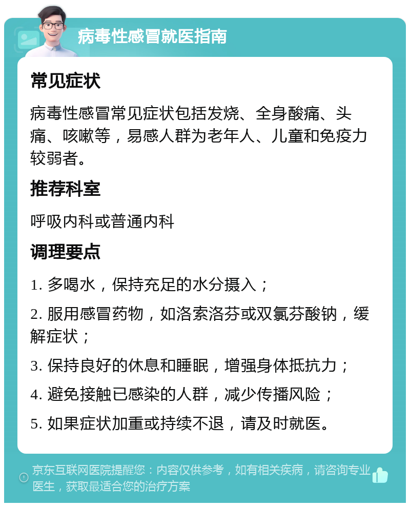 病毒性感冒就医指南 常见症状 病毒性感冒常见症状包括发烧、全身酸痛、头痛、咳嗽等，易感人群为老年人、儿童和免疫力较弱者。 推荐科室 呼吸内科或普通内科 调理要点 1. 多喝水，保持充足的水分摄入； 2. 服用感冒药物，如洛索洛芬或双氯芬酸钠，缓解症状； 3. 保持良好的休息和睡眠，增强身体抵抗力； 4. 避免接触已感染的人群，减少传播风险； 5. 如果症状加重或持续不退，请及时就医。