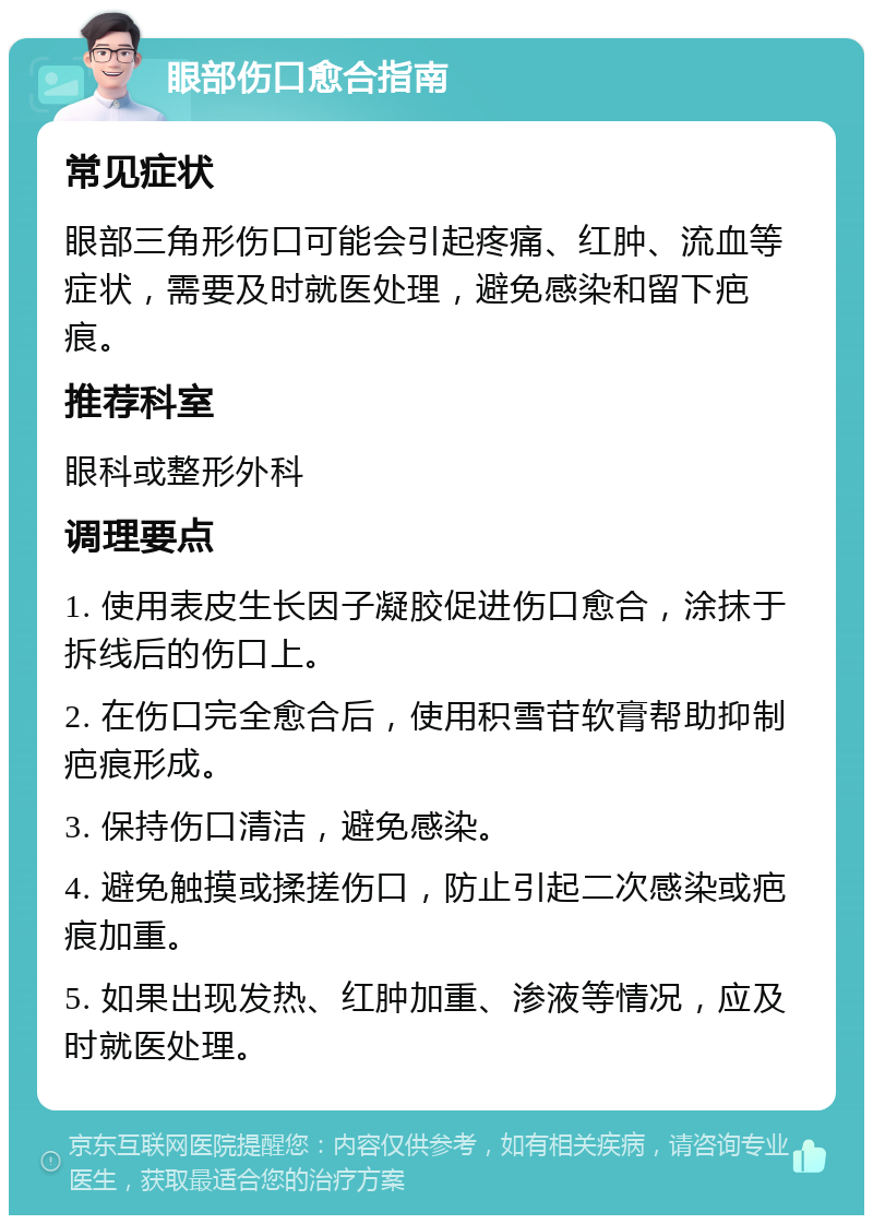 眼部伤口愈合指南 常见症状 眼部三角形伤口可能会引起疼痛、红肿、流血等症状，需要及时就医处理，避免感染和留下疤痕。 推荐科室 眼科或整形外科 调理要点 1. 使用表皮生长因子凝胶促进伤口愈合，涂抹于拆线后的伤口上。 2. 在伤口完全愈合后，使用积雪苷软膏帮助抑制疤痕形成。 3. 保持伤口清洁，避免感染。 4. 避免触摸或揉搓伤口，防止引起二次感染或疤痕加重。 5. 如果出现发热、红肿加重、渗液等情况，应及时就医处理。