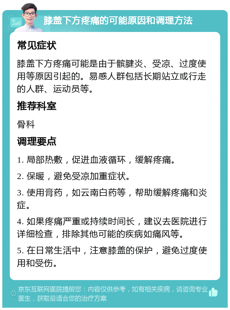 膝盖下方疼痛的可能原因和调理方法 常见症状 膝盖下方疼痛可能是由于髌腱炎、受凉、过度使用等原因引起的。易感人群包括长期站立或行走的人群、运动员等。 推荐科室 骨科 调理要点 1. 局部热敷，促进血液循环，缓解疼痛。 2. 保暖，避免受凉加重症状。 3. 使用膏药，如云南白药等，帮助缓解疼痛和炎症。 4. 如果疼痛严重或持续时间长，建议去医院进行详细检查，排除其他可能的疾病如痛风等。 5. 在日常生活中，注意膝盖的保护，避免过度使用和受伤。