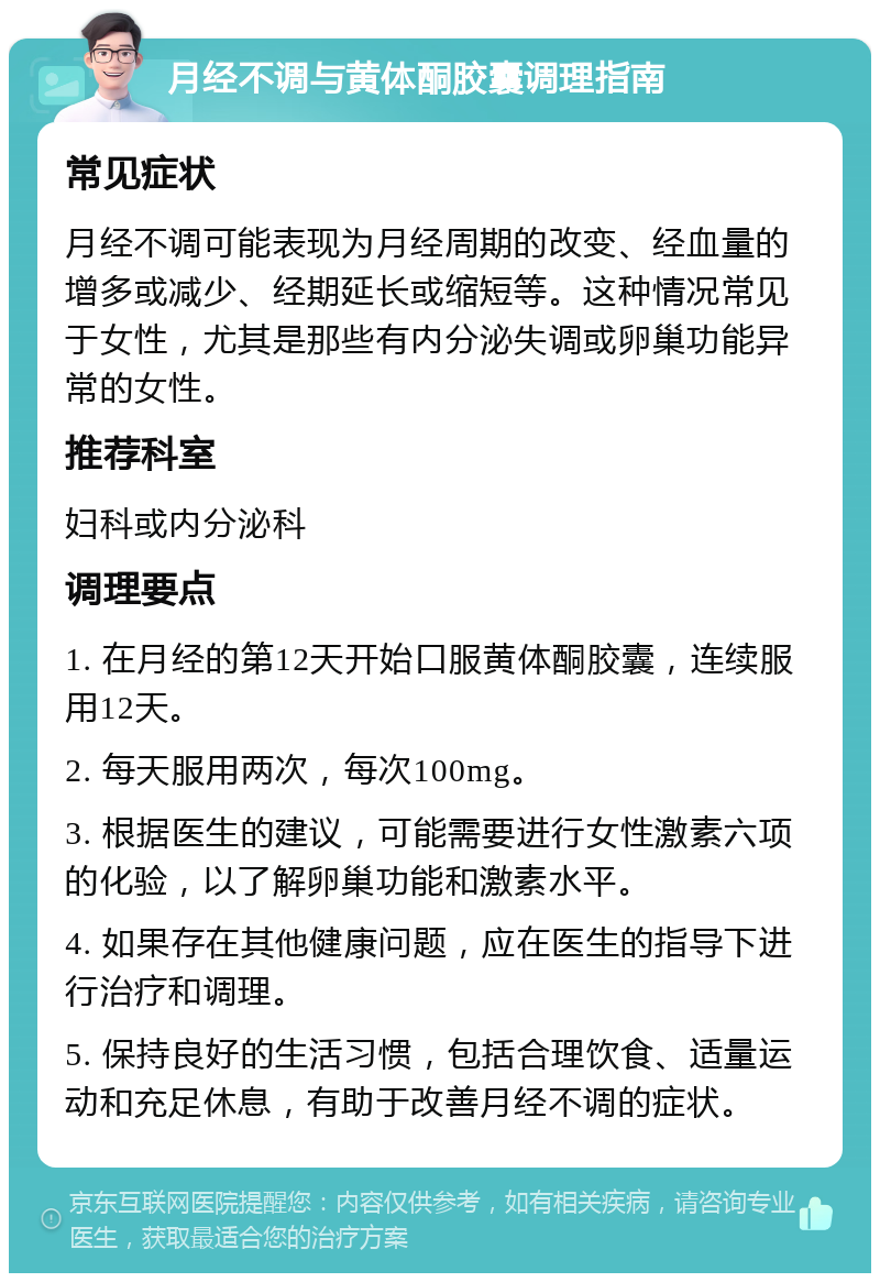 月经不调与黄体酮胶囊调理指南 常见症状 月经不调可能表现为月经周期的改变、经血量的增多或减少、经期延长或缩短等。这种情况常见于女性，尤其是那些有内分泌失调或卵巢功能异常的女性。 推荐科室 妇科或内分泌科 调理要点 1. 在月经的第12天开始口服黄体酮胶囊，连续服用12天。 2. 每天服用两次，每次100mg。 3. 根据医生的建议，可能需要进行女性激素六项的化验，以了解卵巢功能和激素水平。 4. 如果存在其他健康问题，应在医生的指导下进行治疗和调理。 5. 保持良好的生活习惯，包括合理饮食、适量运动和充足休息，有助于改善月经不调的症状。