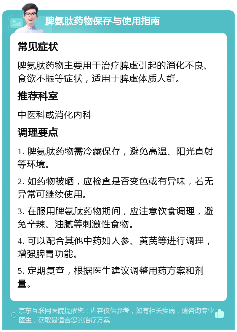 脾氨肽药物保存与使用指南 常见症状 脾氨肽药物主要用于治疗脾虚引起的消化不良、食欲不振等症状，适用于脾虚体质人群。 推荐科室 中医科或消化内科 调理要点 1. 脾氨肽药物需冷藏保存，避免高温、阳光直射等环境。 2. 如药物被晒，应检查是否变色或有异味，若无异常可继续使用。 3. 在服用脾氨肽药物期间，应注意饮食调理，避免辛辣、油腻等刺激性食物。 4. 可以配合其他中药如人参、黄芪等进行调理，增强脾胃功能。 5. 定期复查，根据医生建议调整用药方案和剂量。