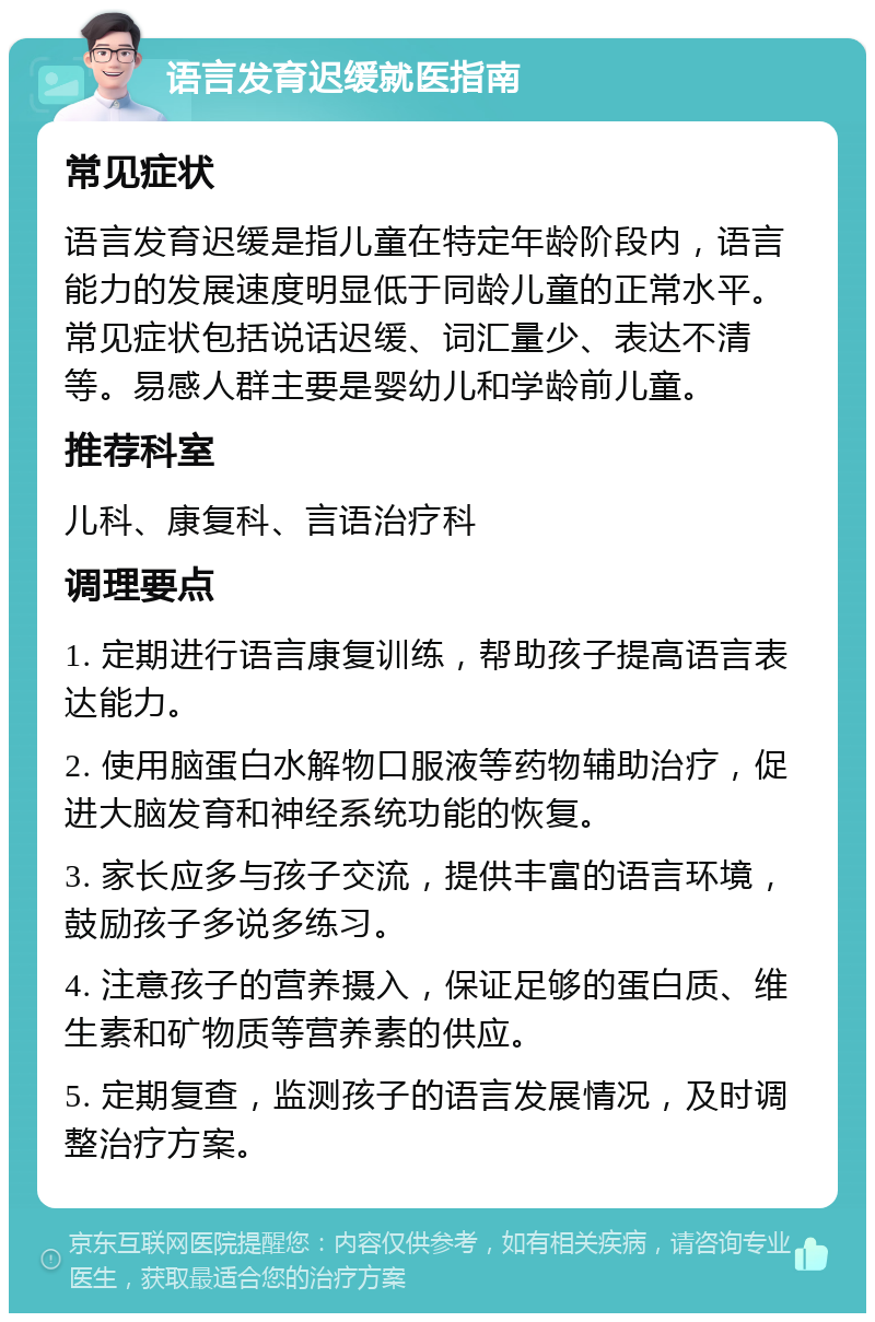 语言发育迟缓就医指南 常见症状 语言发育迟缓是指儿童在特定年龄阶段内，语言能力的发展速度明显低于同龄儿童的正常水平。常见症状包括说话迟缓、词汇量少、表达不清等。易感人群主要是婴幼儿和学龄前儿童。 推荐科室 儿科、康复科、言语治疗科 调理要点 1. 定期进行语言康复训练，帮助孩子提高语言表达能力。 2. 使用脑蛋白水解物口服液等药物辅助治疗，促进大脑发育和神经系统功能的恢复。 3. 家长应多与孩子交流，提供丰富的语言环境，鼓励孩子多说多练习。 4. 注意孩子的营养摄入，保证足够的蛋白质、维生素和矿物质等营养素的供应。 5. 定期复查，监测孩子的语言发展情况，及时调整治疗方案。