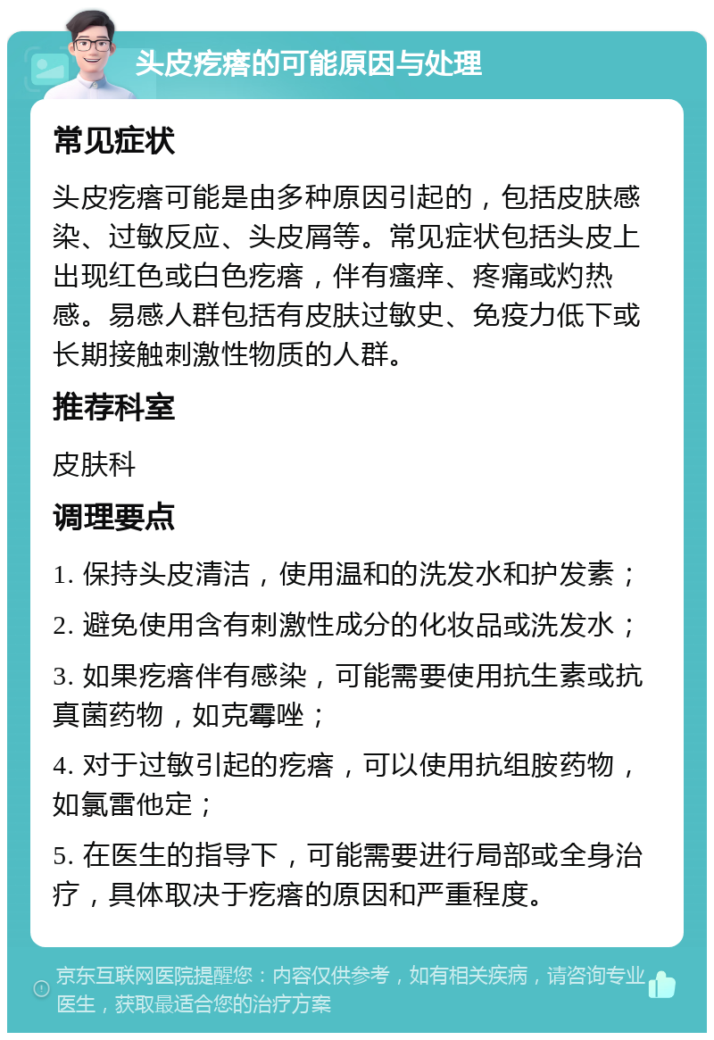 头皮疙瘩的可能原因与处理 常见症状 头皮疙瘩可能是由多种原因引起的，包括皮肤感染、过敏反应、头皮屑等。常见症状包括头皮上出现红色或白色疙瘩，伴有瘙痒、疼痛或灼热感。易感人群包括有皮肤过敏史、免疫力低下或长期接触刺激性物质的人群。 推荐科室 皮肤科 调理要点 1. 保持头皮清洁，使用温和的洗发水和护发素； 2. 避免使用含有刺激性成分的化妆品或洗发水； 3. 如果疙瘩伴有感染，可能需要使用抗生素或抗真菌药物，如克霉唑； 4. 对于过敏引起的疙瘩，可以使用抗组胺药物，如氯雷他定； 5. 在医生的指导下，可能需要进行局部或全身治疗，具体取决于疙瘩的原因和严重程度。