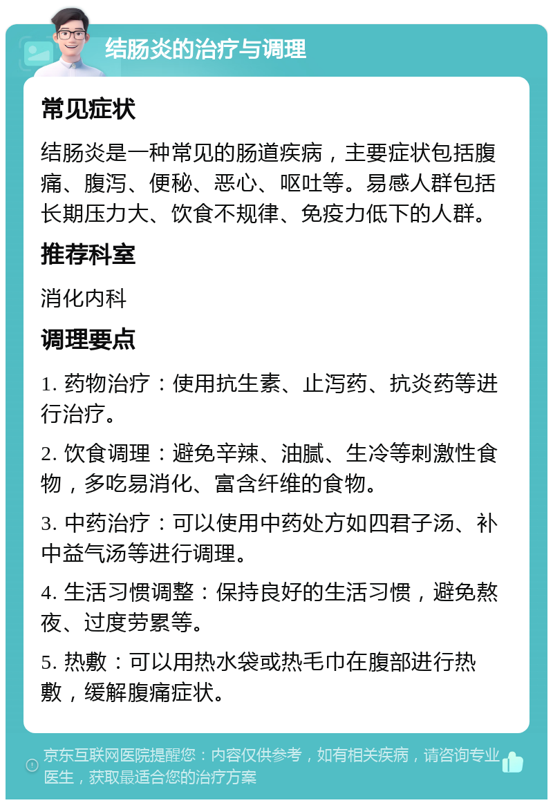 结肠炎的治疗与调理 常见症状 结肠炎是一种常见的肠道疾病，主要症状包括腹痛、腹泻、便秘、恶心、呕吐等。易感人群包括长期压力大、饮食不规律、免疫力低下的人群。 推荐科室 消化内科 调理要点 1. 药物治疗：使用抗生素、止泻药、抗炎药等进行治疗。 2. 饮食调理：避免辛辣、油腻、生冷等刺激性食物，多吃易消化、富含纤维的食物。 3. 中药治疗：可以使用中药处方如四君子汤、补中益气汤等进行调理。 4. 生活习惯调整：保持良好的生活习惯，避免熬夜、过度劳累等。 5. 热敷：可以用热水袋或热毛巾在腹部进行热敷，缓解腹痛症状。