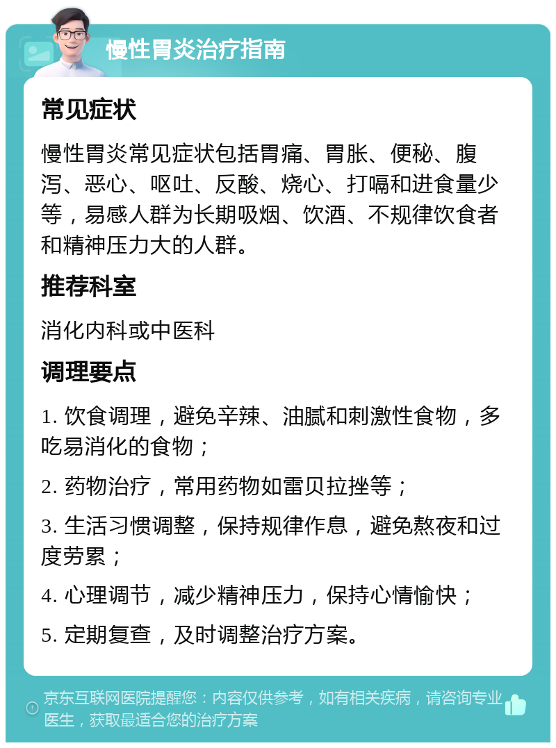 慢性胃炎治疗指南 常见症状 慢性胃炎常见症状包括胃痛、胃胀、便秘、腹泻、恶心、呕吐、反酸、烧心、打嗝和进食量少等，易感人群为长期吸烟、饮酒、不规律饮食者和精神压力大的人群。 推荐科室 消化内科或中医科 调理要点 1. 饮食调理，避免辛辣、油腻和刺激性食物，多吃易消化的食物； 2. 药物治疗，常用药物如雷贝拉挫等； 3. 生活习惯调整，保持规律作息，避免熬夜和过度劳累； 4. 心理调节，减少精神压力，保持心情愉快； 5. 定期复查，及时调整治疗方案。